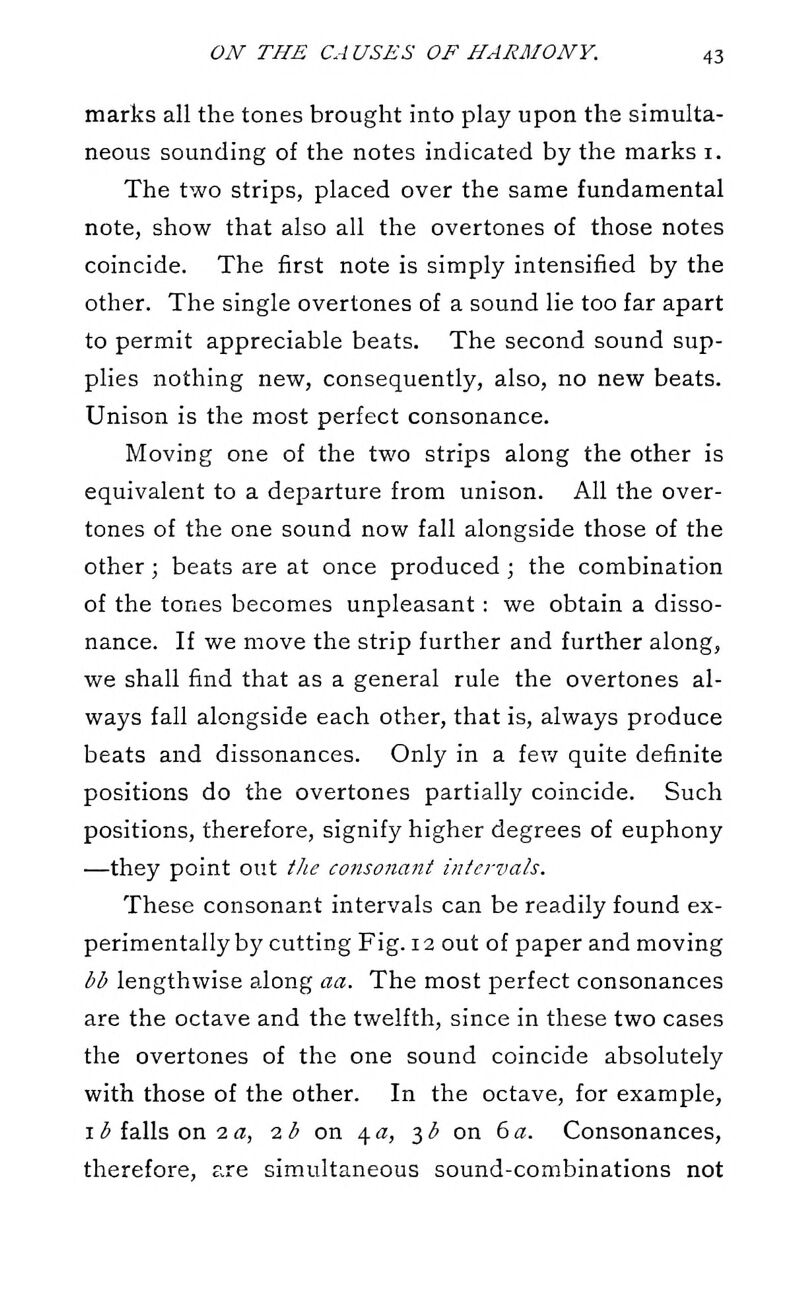 marks all the tones brought into play upon the simulta- neous sounding of the notes indicated by the marks i. The two strips, placed over the same fundamental note, show that also all the overtones of those notes coincide. The first note is simply intensified by the other. The single overtones of a sound lie too far apart to permit appreciable beats. The second sound sup- plies nothing new, consequently, also, no new beats. Unison is the most perfect consonance. Moving one of the two strips along the other is equivalent to a departure from unison. All the over- tones of the one sound now fall alongside those of the other; beats are at once produced ; the combination of the tones becomes unpleasant ; we obtain a disso- nance. If we move the strip further and further along, we shall find that as a general rule the overtones al- ways fall alongside each other, that is, always produce beats and dissonances. Only in a fev/ quite definite positions do the overtones partially coincide. Such positions, therefore, signify higher degrees of euphony —they point out the consonant intervals. These consonant intervals can be readily found ex- perimentally by cutting Fig. 12 out of paper and moving bb lengthwise along aa. The most perfect consonances are the octave and the twelfth, since in these two cases the overtones of the one sound coincide absolutely with those of the other. In the octave, for example, 115 falls on 2i?, lb on \a, ^b on 6a. Consonances, therefore, are simultaneous sound-combinations not