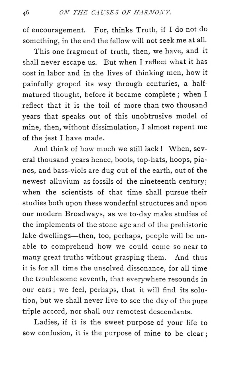of encouragement. For, thinks Truth, if I do not do something, in the end the fellow will not seek me at all. This one fragment of truth, then, we have, and it shall never escape us. But when I reflect what it has cost in labor and in the lives of thinking men, how it painfully groped its way through centuries, a half- matured thought, before it became complete; when I reflect that it is the toil of more than two thousand years that speaks out of this unobtrusive model of mine, then, without dissimulation, I almost repent me of the jest I have made. And think of how much we still lack ! When, sev- eral thousand years hence, boots, top-hats, hoops, pia- nos, and bass-viols are dug out of the earth, out of the newest alluvium as fossils of the nineteenth century; when the scientists of that time shall pursue their studies both upon these wonderful structures and upon our modern Broadways, as we to-day make studies of the implements of the stone age and of the prehistoric lake-dwellings—then, too, perhaps, people will be un- able to comprehend how we could come so near to many great truths without grasping them. And thus it is for all time the unsolved dissonance, for all time the troublesome seventh, that everywhere resounds in our ears; we feel, perhaps, that it will find its solu- tion, but we shall never live to see the day of the pure triple accord, nor shall our remotest descendants. Ladies, if it is the sweet purpose of your life to sow confusion, it is the purpose of mine to be clear;