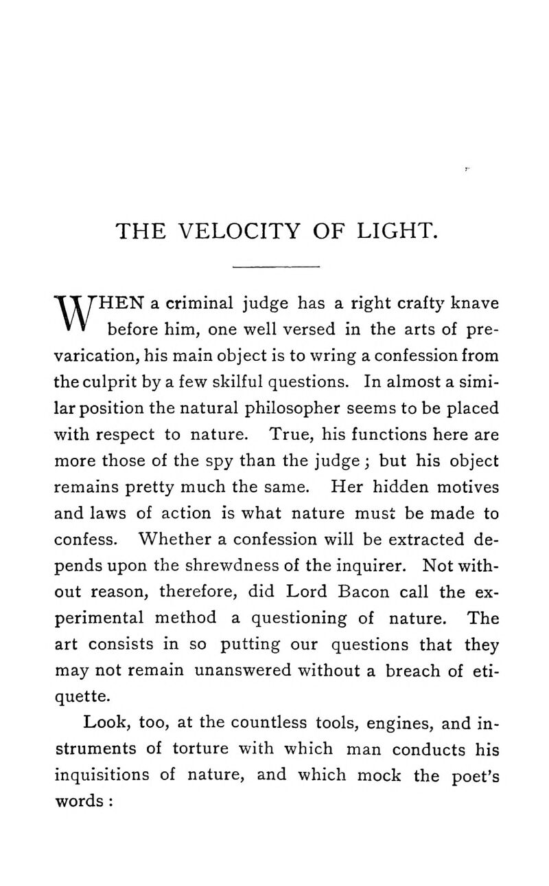 WHEN a criminal judge has a right crafty knave before him, one well versed in the arts of pre- varication, his main object is to wring a confession from the culprit by a few skilful questions. In almost a simi- lar position the natural philosopher seems to be placed with respect to nature. True, his functions here are more those of the spy than the judge ; but his object remains pretty much the same. Her hidden motives and laws of action is what nature must be made to confess. Whether a confession will be extracted de- pends upon the shrewdness of the inquirer. Not with- out reason, therefore, did Lord Bacon call the ex- perimental method a questioning of nature. The art consists in so putting our questions that they may not remain unanswered without a breach of eti- quette. Look, too, at the countless tools, engines, and in- struments of torture with which man conducts his inquisitions of nature, and which mock the poet's words: