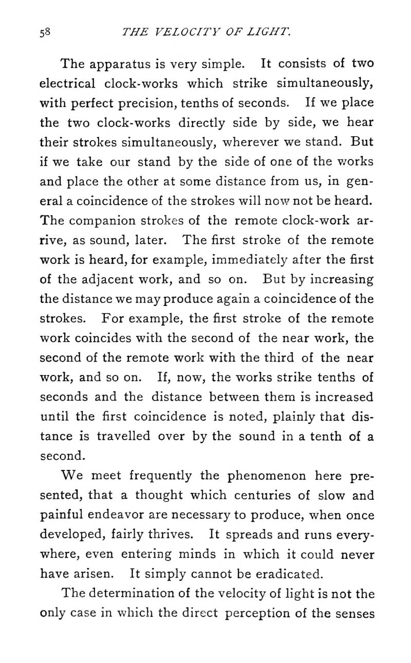 The apparatus is very simple. It consists of two electrical clock-works which strike simultaneously, with perfect precision, tenths of seconds. If we place the two clock-works directly side by side, we hear their strokes simultaneously, wherever we stand. But if we take our stand by the side of one of the works and place the other at some distance from us, in gen- eral a coincidence of the strokes will now not be heard. The companion strokes of the remote clock-work ar- rive, as sound, later. The first stroke of the remote work is heard, for example, immediately after the first of the adjacent work, and so on. But by increasing the distance we may produce again a coincidence of the strokes. For example, the first stroke of the remote work coincides with the second of the near work, the second of the remote work with the third of the near work, and so on. If, now, the works strike tenths of seconds and the distance between them is increased until the first coincidence is noted, plainly that dis- tance is travelled over by the sound in a tenth of a second. We meet frequently the phenomenon here pre- sented, that a thought which centuries of slow and painful endeavor are necessary to produce, when once developed, fairly thrives. It spreads and runs every- where, even entering minds in which it could never have arisen. It simply cannot be eradicated. The determination of the velocity of light is not the only case in which the direct perception of the senses