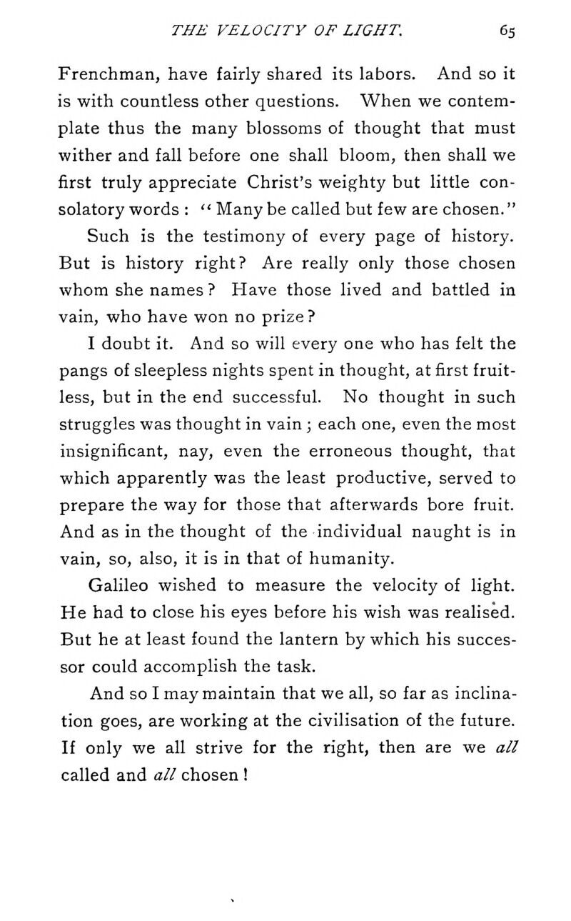 Frenchman, have fairly shared its labors. And so it is with countless other questions. When we contem- plate thus the many blossoms of thought that must wither and fall before one shall bloom, then shall we first truly appreciate Christ's weighty but little con- solatory words :  Many be called but few are chosen. Such is the testimony of every page of history. But is history right? Are really only those chosen whom she names ? Have those lived and battled in vain, who have won no prize ? I doubt it. And so will every one who has felt the pangs of sleepless nights spent in thought, at first fruit- less, but in the end successful. No thought in such struggles was thought in vain ; each one, even the most insignificant, nay, even the erroneous thought, that which apparently was the least productive, served to prepare the way for those that afterwards bore fruit. And as in the thought of the individual naught is in vain, so, also, it is in that of humanity. Galileo wished to measure the velocity of light. He had to close his eyes before his wish was realised. But he at least found the lantern by which his succes- sor could accomplish the task. And so I may maintain that we all, so far as inclina- tion goes, are working at the civilisation of the future. If only we all strive for the right, then are we all called and all chosen !