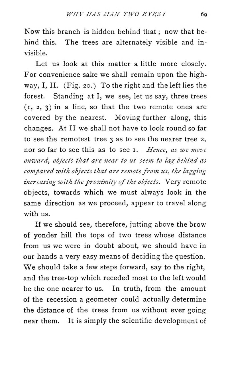 Now this branch is hidden behind that; now that be- hind this. The trees are alternately visible and in- visible. Let us look at this matter a little more closely. For convenience sake we shall remain upon the high- way, I, II. (Fig. 20.) To the right and the left lies the forest. Standing at I, we see, let us say, three trees (i, 2, 3) in a line, so that the two remote ones are covered by the nearest. Moving further along, this changes. At II we shall not have to look round so far to see the remotest tree 3 as to see the nearer tree 2, nor so far to see this as to see i. Hence, as we move onward, objects that are near to us seem to lag behind as compared with objects that are remote from us, the lagging increasing with the proximity of the objects. Very remote objects, towards which we must always look in the same direction as we proceed, appear to travel along with us. If we should see, therefore, jutting above the brow of yonder hill the tops of two trees whose distance from us we were in doubt about, we should have in our hands a very easy means of deciding the question. We should take a few steps forward, say to the right, and the tree-top which receded most to the left would be the one nearer to us. In truth, from the amount of the recession a geometer could actually determine the distance of the trees from us without ever going near them. It is simply the scientific development of