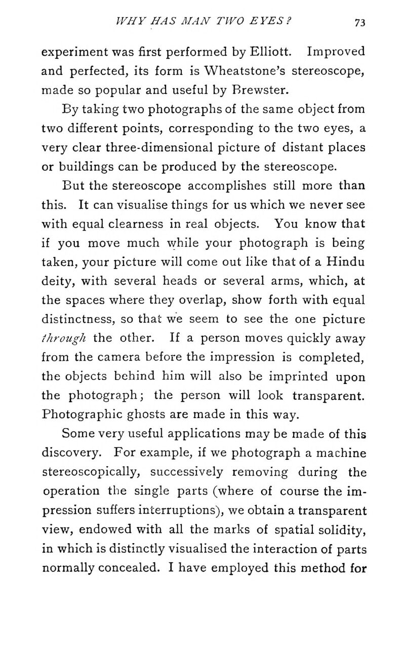 experiment was first performed by Elliott. Improved and perfected, its form is Wheatstone's stereoscope, made so popular and useful by Brewster. By taking two photographs of the same object from two different points, corresponding to the two eyes, a very clear three-dimensional picture of distant places or buildings can be produced by the stereoscope. But the stereoscope accomplishes still more than this. It can visualise things for us which we never see with equal clearness in real objects. You know that if you move much while your photograph is being taken, your picture will come out like that of a Hindu deity, with several heads or several arms, which, at the spaces where they overlap, show forth with equal distinctness, so that we seem to see the one picture through the other. If a person moves quickly away from the camera before the impression is completed, the objects behind him will also be imprinted upon the photograph; the person will look transparent. Photographic ghosts are made in this way. Some very useful applications may be made of this discovery. For example, if we photograph a machine stereoscopically, successively removing during the operation the single parts (where of course the im- pression suffers interruptions), we obtain a transparent view, endowed with all the marks of spatial solidity, in which is distinctly visualised the interaction of parts normally concealed. I have employed this method for