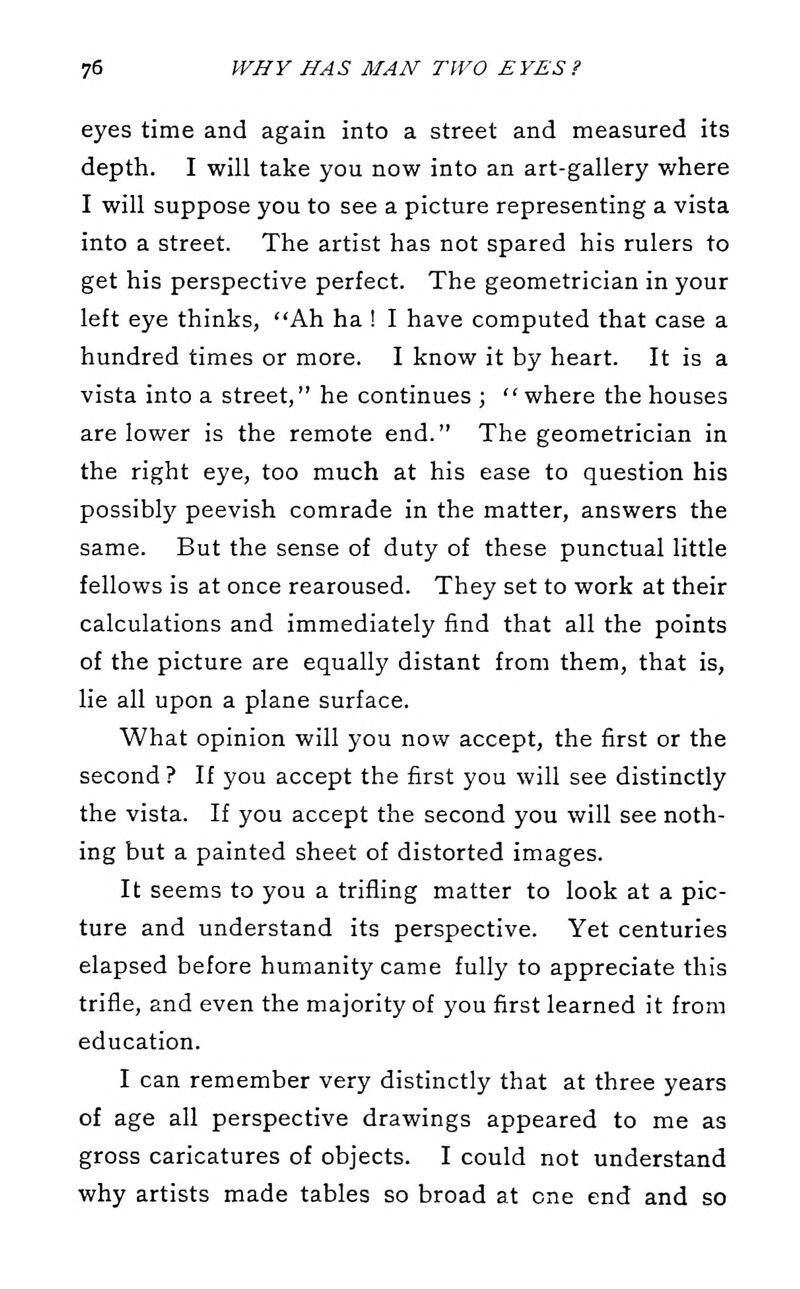 eyes time and again into a street and measured its depth. I will take you now into an art-gallery where I will suppose you to see a picture representing a vista into a street. The artist has not spared his rulers to get his perspective perfect. The geometrician in your left eye thinks, Ah ha ! I have computed that case a hundred times or more. I know it by heart. It is a vista into a street, he continues ; where the houses are lower is the remote end. The geometrician in the right eye, too much at his ease to question his possibly peevish comrade in the matter, answers the same. But the sense of duty of these punctual little fellows is at once rearoused. They set to work at their calculations and immediately find that all the points of the picture are equally distant from them, that is, lie all upon a plane surface. What opinion will you now accept, the first or the second ? If you accept the first you will see distinctly the vista. If you accept the second you will see noth- ing but a painted sheet of distorted images. It seems to you a trifling matter to look at a pic- ture and understand its perspective. Yet centuries elapsed before humanity came fully to appreciate this trifle, and even the majority of you first learned it from education. I can remember very distinctly that at three years of age all perspective drawings appeared to me as gross caricatures of objects. I could not understand why artists made tables so broad at one end and so