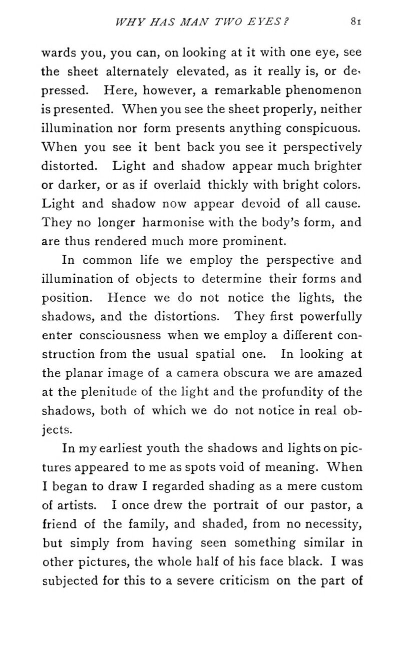 wards you, you can, on looking at it with one eye, see the sheet alternately elevated, as it really is, or de. pressed. Here, however, a remarkable phenomenon is presented. When you see the sheet properly, neither illumination nor form presents anything conspicuous. When you see it bent back you see it perspectively distorted. Light and shadow appear much brighter or darker, or as if overlaid thickly with bright colors. Light and shadow now appear devoid of all cause. They no longer harmonise with the body's form, and are thus rendered much more prominent. In common life we employ the perspective and illumination of objects to determine their forms and position. Hence we do not notice the lights, the shadows, and the distortions. They first powerfully enter consciousness when we employ a different con- struction from the usual spatial one. In looking at the planar image of a camera obscura we are amazed at the plenitude of the light and the profundity of the shadows, both of which we do not notice in real ob- jects. In my earliest youth the shadows and lights on pic- tures appeared to me as spots void of meaning. When I began to draw I regarded shading as a mere custom of artists. I once drew the portrait of our pastor, a friend of the family, and shaded, from no necessity, but simply from having seen something similar in other pictures, the whole half of his face black. I was subjected for this to a severe criticism on the part of