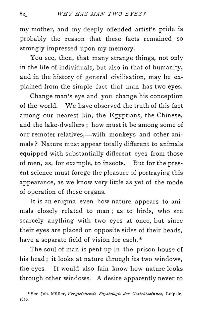 my mother, and my deeply offended artist's pride is probably the reason that these facts remained so strongly impressed upon my memory. You see, then, that many strange things, not only in the life of individuals, but also in that of humanity, and in the history of general civilisation, may be ex- plained from the simple fact that man has two eyes. Change man's eye and you change his conception of the world. We have observed the truth of this fact among our nearest kin, the Egyptians, the Chinese, and the lake-dwellers; how must it be among some of our remoter relatives,—with monkeys and other ani- mals ? Nature must appear totally different to animals equipped with substantially different eyes from those of men, as, for example, to insects. But for the pres- ent science must forego the pleasure of portraying this appearance, as we know very little as yet of the mode of operation of these organs. It is an enigma even how nature appears to ani- mals closely related to man; as to birds, who see scarcely anything with two eyes at once, but since their eyes are placed on opposite sides of their heads, have a separate field of vision for each.* The soul of man is pent up in the prison-house of his head; it looks at nature through its two windows, the eyes. It would also fain know how nature looks through other windows. A desire apparently never to * See Joh. Muller, Vergleichende Physiologic des Gesickissinnes, Leipsic, 1826.