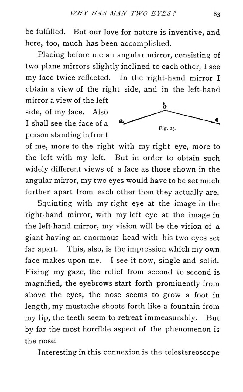 be fulfilled. But our love for nature is inventive, and here, too, much has been accomplished. Placing before me an angular mirror, consisting of two plane mirrors slightly inclined to each other, I see my face twice reflected. In the right-hand mirror I obtain a view of the right side, and in the left-hand mirror a view of the left side, of my face. Also I shall see the face of a Fig. 23. person standing in front of me, more to the right with my right eye, more to the left with my left. But in order to obtain such widely different views of a face as those shown in the angular mirror, my two eyes would have to be set much further apart from each other than they actually are. Squinting with my right eye at the image in the right-hand mirror, with my left eye at the image in the left-hand mirror, my vision will be the vision of a giant having an enormous head with his two eyes set far apart. This, also, is the impression which my own face makes upon me. I see it now, single and solid. Fixing my gaze, the relief from second to second is magnified, the eyebrows start forth prominently from above the eyes, the nose seems to grow a foot in length, my mustache shoots forth like a fountain from my lip, the teeth seem to retreat immeasurably. But by far the most horrible aspect of the phenomenon is the nose. Interesting in this connexion is the telestereoscope