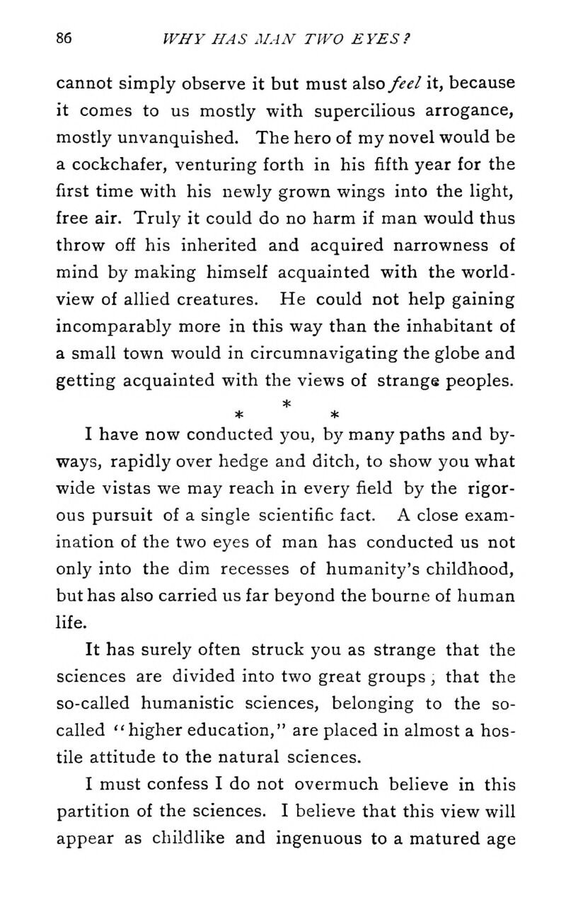 cannot simply observe it but must 2X^0 feel it, because it comes to us mostly with supercilious arrogance, mostly unvanquished. The hero of my novel would be a cockchafer, venturing forth in his fifth year for the first time with his newly grown wings into the light, free air. Truly it could do no harm if man would thus throw off his inherited and acquired narrowness of mind by making himself acquainted with the world- view of allied creatures. He could not help gaining incomparably more in this way than the inhabitant of a small town would in circumnavigating the globe and getting acquainted with the views of strange peoples. * * I have now conducted you, by many paths and by- ways, rapidly over hedge and ditch, to show you what wide vistas we may reach in every field by the rigor- ous pursuit of a single scientific fact. A close exam- ination of the two eyes of man has conducted us not only into the dim recesses of humanity's childhood, but has also carried us far beyond the bourne of human life. It has surely often struck you as strange that the sciences are divided into two great groups, that the so-called humanistic sciences, belonging to the so- called higher education, are placed in almost a hos- tile attitude to the natural sciences. I must confess I do not overmuch believe in this partition of the sciences. I believe that this view will appear as childlike and ingenuous to a matured age