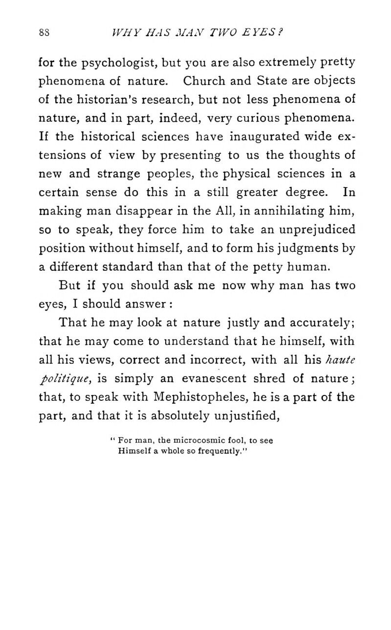 for the psychologist, but j'ou are also extremely pretty phenomena of nature. Church and State are objects of the historian's research, but not less phenomena of nature, and in part, indeed, very curious phenomena. If the historical sciences have inaugurated wide ex- tensions of view by presenting to us the thoughts of new and strange peoples, the physical sciences in a certain sense do this in a still greater degree. In making man disappear in the All, in annihilating him, so to speak, they force him to take an unprejudiced position without himself, and to form his judgments by a different standard than that of the petty human. But if you should ask me now why man has two eyes, I should answer : That he may look at nature justly and accurately; that he may come to understand that he himself, with all his views, correct and incorrect, with all his haute politique, is simply an evanescent shred of nature; that, to speak with Mephistopheles, he is a part of the part, and that it is absolutely unjustified,  For man, the microcosmic fool, to see Himself a whole so frequently.