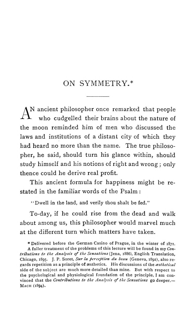 ON SYMMETRY.* AN ancient philosopher once remarked that people - who cudgelled their brains about the nature of the moon reminded him of men who discussed the laws and institutions of a distant city of which they had heard no more than the name. The true philoso- pher, he said, should turn his glance within, should study himself and his notions of right and wrong ; only thence could he derive real profit. This ancient formula for happiness might be re- stated in the familiar words of the Psalm : Dwell in the land, and verily thou shalt be fed. To-day, if he could rise from the dead and walk about among us, this philosopher would marvel much at the different turn which matters have taken. * Delivered before the German Casino of Prague, in the winter of i87r. A fuller treatment of the problems of this lecture will be found in my Con- tributions to the Analysis of the Sensations (Jena, 1886), English Translation, Chicago, 1895. J. P. Soret, Sur la perception du beau (Geneva, 1892), also re- gards repetition as a principle of aesthetics. His discussions of the asthetical side of the subject are much more detailed than mine. But with respect to the psychological and physiological foundation of the principle, I am con- vinced that the Contributions to the Analysis of the Sensations go deeper,— Mach (1894).