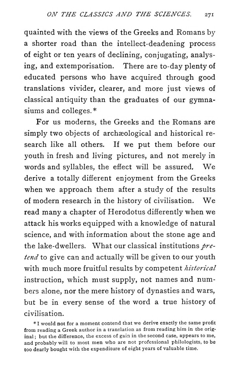 quainted with the views of the Greeks and Romans by a shorter road than the intellect-deadening process of eight or ten years of declining, conjugating, analys- ing, and extemporisation. There are to-day plenty of educated persons who have acquired through good translations vivider, clearer, and more just views of classical antiquity than the graduates of our gymna- siums and colleges.* For us moderns, the Greeks and the Romans are simply two objects of archaeological and historical re- search like all others. If we put them before our youth in fresh and living pictures, and not merely in words and syllables, the effect will be assured. We derive a totally different enjoyment from the Greeks when we approach them after a study of the results of modern research in the history of civilisation. We read many a chapter of Herodotus differently when we attack his works equipped with a knowledge of natural science, and with information about the stone age and the lake-dwellers. What our classical institutions/r^- iend to give can and actually will be given to our youth with much more fruitful results by competent historical instruction, which must supply, not names and num- bers alone, nor the mere history of dynasties and wars, but be in every sense of the word a true history of civilisation. * I would not lot a moment contend that we derive exactly the same profit from reading a Greek author in a translation as from reading him in the orig- inal ; but the difference, the excess of gain in the second case, appears to me, and probably will to most men who are not professional philologists, to be too dearly bought with the expenditure of eight years of valuable time.