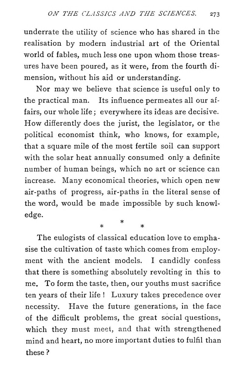 underrate the utility of science who has shared in the realisation by modern industrial art of the Oriental world of fables, much less one upon whom those treas- ures have been poured, as it were, from the fourth di- mension, without his aid or understanding. Nor may we believe that science is useful only to the practical man. Its influence permeates all our af- fairs, our whole life; everywhere its ideas are decisive. How differently does the jurist, the legislator, or the political economist think, who knows, for example, that a square mile of the most fertile soil can support with the solar heat annually consumed only a definite number of human beings, which no art or science can increase. Many economical theories, which open new air-paths of progress, air-paths in the literal sense of the word, would be made impossible by such knowl- edge. * * The eulogists of classical education love to empha- sise the cultivation of taste which comes from employ- ment with the ancient models. I candidly confess that there is something absolutely revolting in this to me. To form the taste, then, our youths must sacrifice ten years of their life ! Luxury takes precedence over necessity. Have the future generations, in the face of the difficult problems, the great social questions, which they must meet, and that with strengthened mind and heart, no more important duties to fulfil than these ?