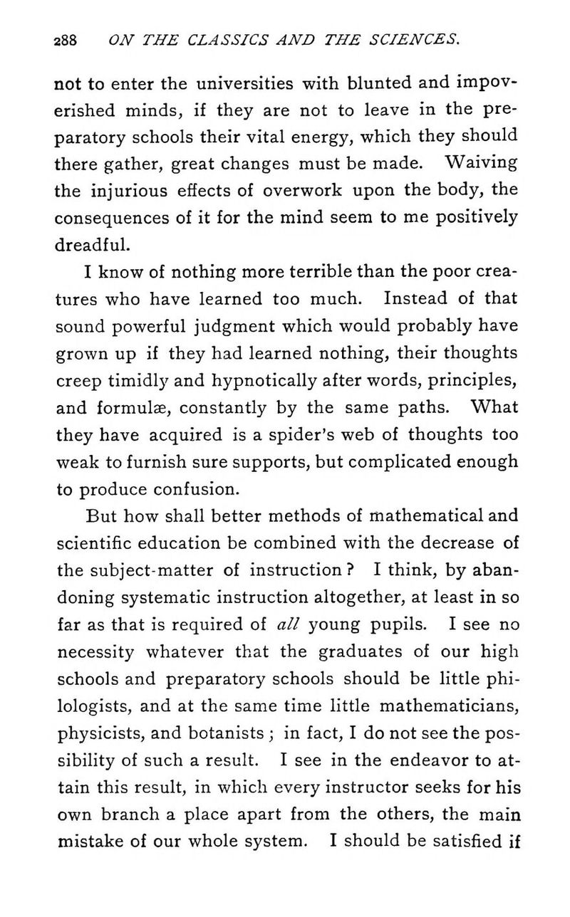 not to enter the universities with blunted and impov- erished minds, if they are not to leave in the pre- paratory schools their vital energy, which they should there gather, great changes must be made. Waiving the injurious effects of overwork upon the body, the consequences of it for the mind seem to me positively dreadful. I know of nothing more terrible than the poor crea- tures who have learned too much. Instead of that sound powerful judgment which would probably have grown up if they had learned nothing, their thoughts creep timidlj' and hypnotically after words, principles, and formulae, constantly by the same paths. What they have acquired is a spider's web of thoughts too weak to furnish sure supports, but complicated enough to produce confusion. But how shall better methods of mathematical and scientific education be combined with the decrease of the subject-matter of instruction ? I think, by aban- doning systematic instruction altogether, at least in so far as that is required of all young pupils. I see no necessity whatever that the graduates of our high schools and preparatory schools should be little phi- lologists, and at the same time little mathematicians, physicists, and botanists ; in fact, I do not see the pos- sibility of such a result. I see in the endeavor to at- tain this result, in which every instructor seeks for his own branch a place apart from the others, the main mistake of our whole system. I should be satisfied if