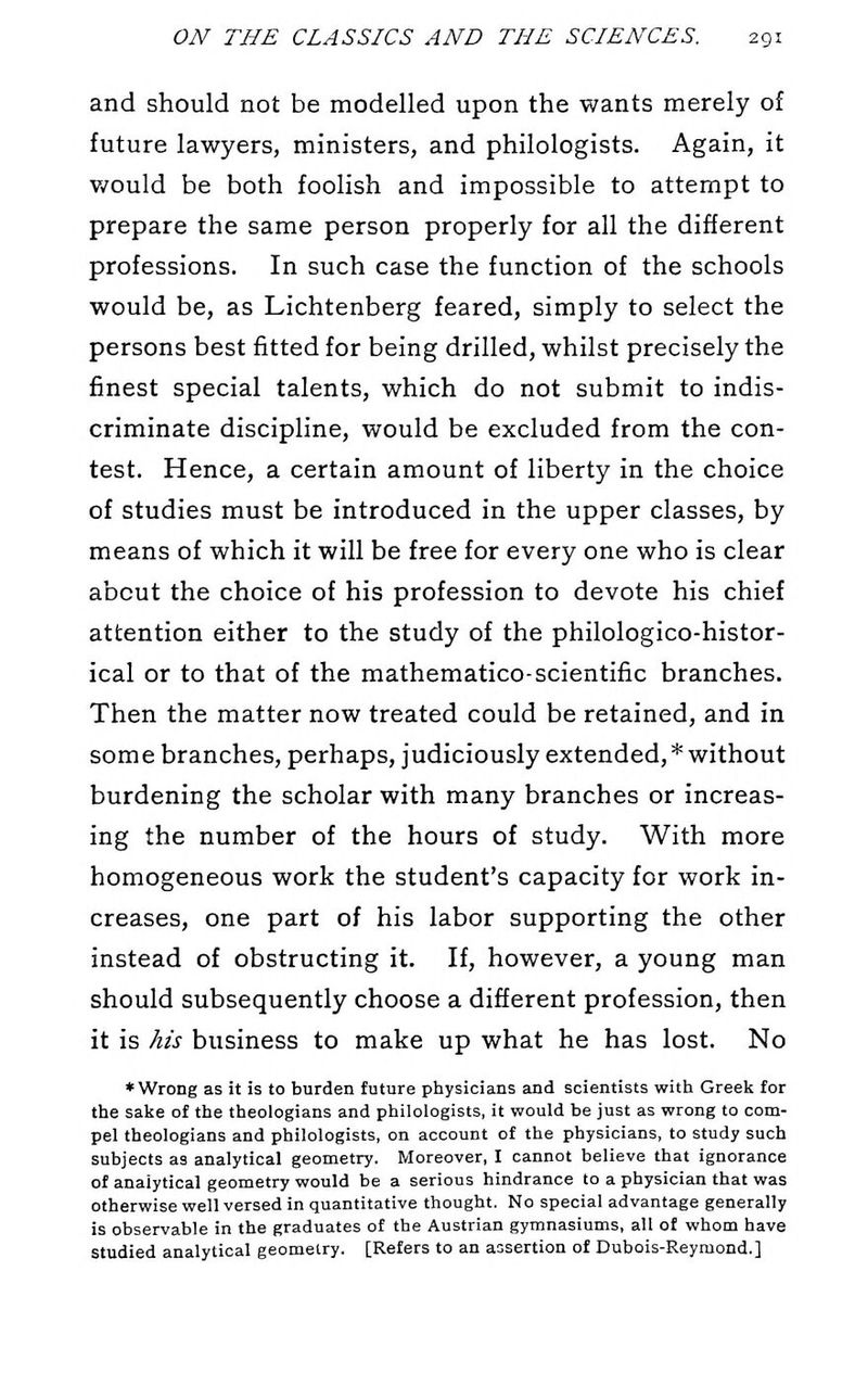 and should not be modelled upon the wants merely of future lawyers, ministers, and philologists. Again, it v/ould be both foolish and impossible to attempt to prepare the same person properly for all the different professions. In such case the function of the schools would be, as Lichtenberg feared, simply to select the persons best fitted for being drilled, whilst precisely the finest special talents, which do not submit to indis- criminate discipline, would be excluded from the con- test. Hence, a certain amount of liberty in the choice of studies must be introduced in the upper classes, by means of which it will be free for every one who is clear about the choice of his profession to devote his chief attention either to the study of the philologico-histor- ical or to that of the mathematico-scientific branches. Then the matter now treated could be retained, and in some branches, perhaps, judiciously extended, * without burdening the scholar with many branches or increas- ing the number of the hours of study. With more homogeneous work the student's capacity for work in- creases, one part of his labor supporting the other instead of obstructing it. If, however, a young man should subsequently choose a different profession, then it is his business to make up what he has lost. No ♦ Wrong as it is to burden future physicians and scientists with Greek for the sake of the theologians and philologists, it would be just as wrong to com- pel theologians and philologists, on account of the physicians, to study such subjects as analytical geometry. Moreover, I cannot believe that ignorance of analytical geometry would be a serious hindrance to a physician that was otherwise well versed in quantitative thought. No special advantage generally is observable in the graduates of the Austrian gymnasiums, all of whom have studied analytical geometry. [Refers to an assertion of Dubois-Reyraond.]