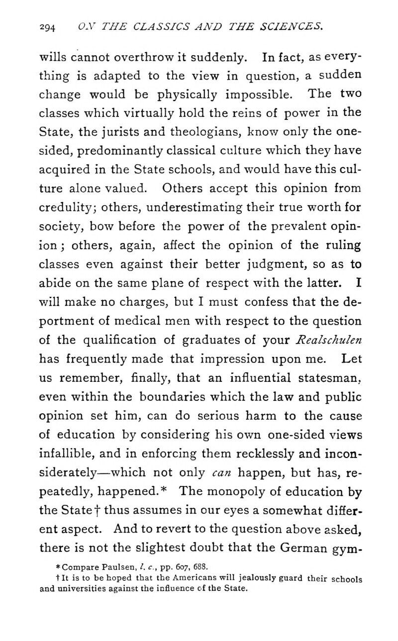 wills cannot overthrow it suddenly. In fact, as every- thing is adapted to the view in question, a sudden change would be physically impossible. The two classes which virtually hold the reins of power in the State, the jurists and theologians, know only the one- sided, predominantly classical culture which they have acquired in the State schools, and would have this cul- ture alone valued. Others accept this opinion from credulity; others, underestimating their true worth for society, bow before the power of the prevalent opin- ion ; others, again, affect the opinion of the ruling classes even against their better judgment, so as to abide on the same plane of respect with the latter. I v/ill make no charges, but I must confess that the de- portment of medical men with respect to the question of the qualification of graduates of your Realschulen has frequently made that impression upon me. Let us remember, finally, that an influential statesman, even within the boundaries which the law and public opinion set him, can do serious harm to the cause of education by considering his own one-sided views infallible, and in enforcing them recklessly and incon- siderately—which not only can happen, but has, re- peatedly, happened.* The monopoly of education by the State f thus assumes in our eyes a somewhat differ- ent aspect. And to revert to the question above asked, there is not the slightest doubt that the German gym- * Compare Paulsen, /. c, pp. 607, 688. tit is to be hoped that the Americans will jealously guard their schools and universities against the influence cf the State.