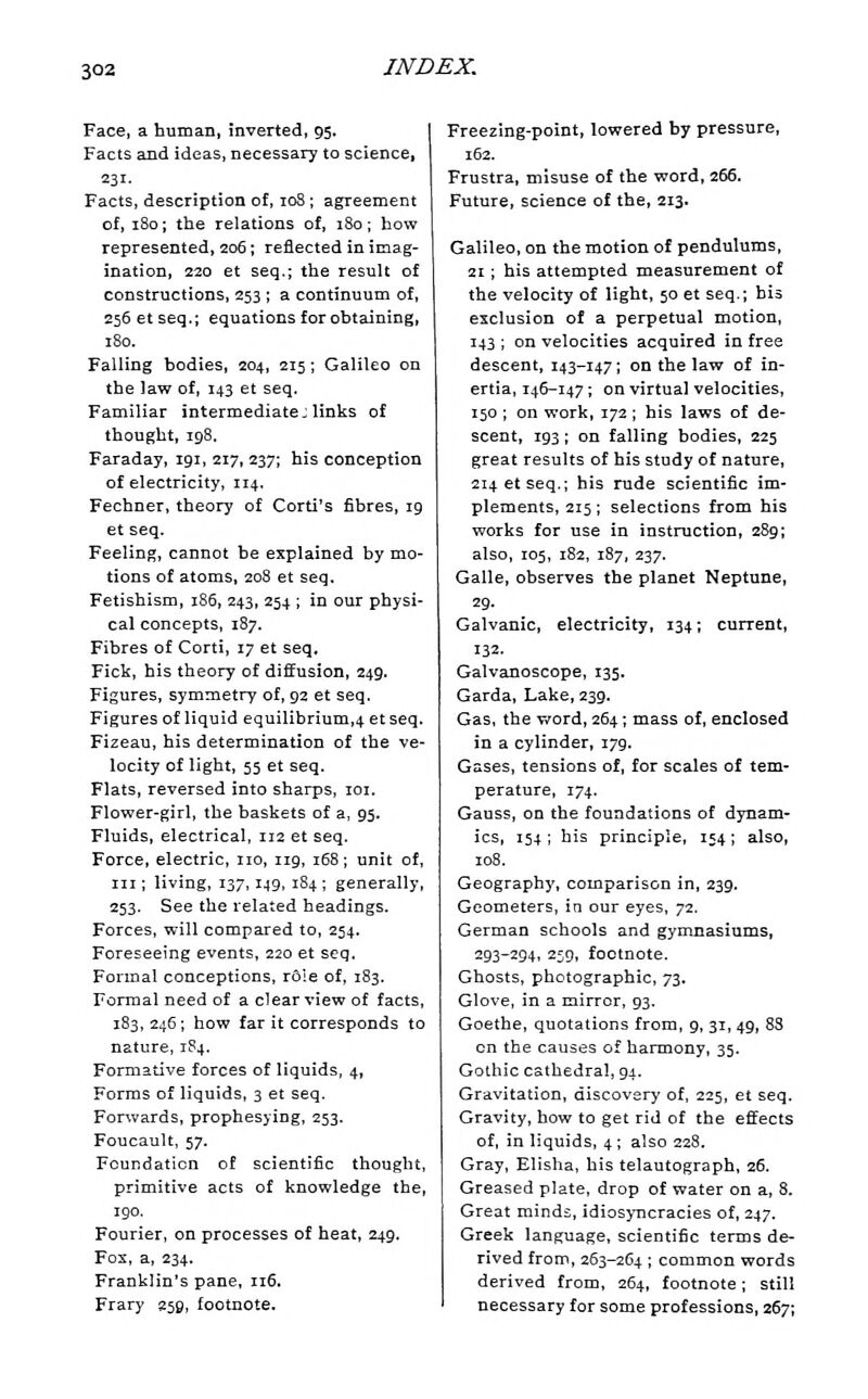 Face, a human, inverted, 95. Facts and ideas, necessary to science, 231. Facts, description of, 108 ; agreement of, 180; the relations of, 180; how represented, 206; reflected in imag- ination, 220 et seq.; the result of constructions, 253 ; a continuum of, 256 et seq.; equations for obtaining, 180. Falling bodies, 204, 215; Galileo on the law of, 143 et seq. Familiar intermediate J links of thought, 198. Faraday, 191, 217,237; his conception of electricity, 114. Fechner, theory of Corti's fibres, 19 et seq. Feeling, cannot be explained by mo- tions of atoms, 208 et seq. Fetishism, 186, 243, 254 ; in our physi- cal concepts, 187. Fibres of Corti, 17 et seq, Fick, his theory of diffusion, 249. Figures, symmetry of, 92 et seq. Figures of liquid equilibrium,4 et seq. Fizeau, his determination of the ve- locity of light, 55 et seq. Flats, reversed into sharps, loi. Flower-girl, the baskets of a, 95. Fluids, electrical, 112 et seq. Force, electric, no, iig, 168; unit of, III; living, 137,149, 184 ; generally, 253. See the related headings. Forces, will compared to, 254. Foreseeing events, 220 et seq. Formal conceptions, r6ie of, 183. Formal need of a clear view of facts, 183,246; how far it corresponds to nature, 184. Formative forces of liquids, 4, Forms of liquids, 3 et seq. Forwards, prophesying, 253. Foucault, 57. Foundation of scientific thought, primitive acts of knowledge the, 190. Fourier, on processes of heat, 249. Fos, a, 234. Franklin's pane, 116. Frary 259, footnote. Freezing-point, lowered by pressure, 162. Frustra, misuse of the word, 266. Future, science of the, 213. Galileo, on the motion of pendulums, 21; his attempted nieasurement of the velocity of light, 50 et seq.; bis exclusion of a perpetual motion, 143 ; on velocities acquired in free descent, 143-147; on the law of in- ertia, 146-147; on virtual velocities, 150; on work, 172; his laws of de- scent, 193; on falling bodies, 225 great results of his study of nature, 214 et seq.; his rude scientific im- plements, 215; selections from his works for use in instruction, 289; also, 105, 182, 187, 237. Galle, observes the planet Neptune, 29. Galvanic, electricity, 134; current, 132. Galvanoscope, 135. Garda, Lake, 239. Gas, the word, 264; mass of, enclosed in a cylinder, 179. Gases, tensions of, for scales of tem- perature, 174. Gauss, on the foundations of dynam- ics, 154; bis principle, 154; also, 108. Geography, comparison in, 239. Geometers, in our eyes, 72. German schools and gymnasiums, 293-294, 259, footnote. Ghosts, photographic, 73. Glove, in a mirror, 93. Goethe, quotations from, g, 31, 49, 83 on the causes of harmony, 35. Gothic cathedral, 94. Gravitation, discovery of, 225, et seq. Gravity, how to get rid of the effects of, in liquids, 4 ; also 228. Gray, Elisha, his telautograph, 26. Greased plate, drop of water on a, 8. Great minds, idiosyncracies of, 247. Greek language, scientific terms de- rived from, 263-264 ; common words derived from, 264, footnote; still necessary for some professions, 267;