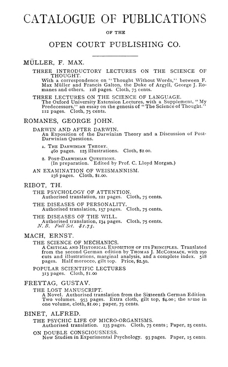 CATALOGUE OF PUBLICATIONS OF THE OPEN COURT PUBLISHING CO. MULLER, F. MAX. THREE INTRODUCTORY LECTURES ON THE SCIENCE OF THOUGHT. With a correspondence on Thought Without Words, between F. Max Miiller and Francis Galton, the Duke of Argyll, George J. Ro- manes and others. laS pages. Cloth, 75 cents. THREE LECTURES ON THE SCIENCE OF LANGUAGE. The Oxford University Extension Lectures, with a Supplement,  My Predecessors, an essay on the genesis of The Science of Thought. 112 pages. Cloth, 75 cents. ROMANES, GEORGE JOHN. DARWIN AND AFTER DARWIN. An Exposition of the Darwinian Theory and a Discussion of Post- Darwinian Questions. 1. The Darwinian Theory. 460 pages, 125 illustrations. Cloth, $2.00. 2. Post-Darwinian Questions. {In preparation. Edited by Prof. C, Lloyd Morgan.) AN EXAMINATION OF WEISMANNISM. 236 pages. Cloth, Si.00. RIBOT, TH. THE PSYCHOLOGY OF ATTENTION. Authorised translation, 121 pages. Cloth, 75 cents. THE DISEASES OF PERSONALITY. Authorised translation, 157 pages. Cloth, 75 cents. THE DISEASES OF THE WILL. Authorised translation, 134 pages. Cloth, 75 cents. N. B, Full Sei. $1.75. MACH, ERNST. THE SCIENCE OF MECHANICS. A Critical and Historical Exposition of its Principles. Translated from the second German edition by Thomas J. McCormack. with 250 cuts and illustrations, marginal analysis, and a complete index. 518 pages. Half morocco, gilt top. Price, 82.50. POPULAR SCIENTIFIC LECTURES 313 pages. Cloth, ?i.oo FREYTAG, GUSTAV. THE LOST MANUSCRIPT. A Novel. Authorised translation from the Sixteenth German Edition. Two volumes. 953 pages. Extra cloth, gilt top, 94.00; the s?me in one volume, cloth, Si.oo ; paper, 75 cents. BINET, ALFRED. THE PSYCHIC LIFE OF MICRO-ORGANISMS. Authorised translation. 135 pages. Cloth, 75 cents ; Paper, 25 cents. ON DOUBLE CONSCIOUSNESS. New Studies in Experimental Psychology, 93 pages. Paper, 15 cents.