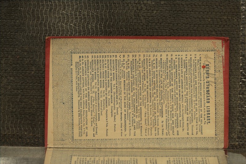 1. THE MISCELLANEOUS WORKS AND REMAINS OF THE REV. ROBERT HALL, with .Memoir by Da. GRKRORY, and Essay by JOHN FOSTER. Pcrsrait. 2 & 3. ROSCOE'S LIFE AND PONTIFICATE OF LEO X., Edited by his Son, with the Copyright Notes, Documents, &c. In 2 Vols. Portraits. 4. SCHLEGELS LECTURES ON THE PHILOSOPHY OF HISTORY. Translated from the German, with a .Memoir by J. B. RoBKKTSON, Esq. Portrait. 6 &. 6. SISMONDI'S HISTORY OF THE LITERATURE OF THE SOUTH OF EUROPE. Translated by ROSCOK. In 2 Vols. Portraits. 7. ROSCOE'S LIFE OF LORENZO DE MEDICI, with the Copyright Notes, &c. 8. SCHLEGEL'S LECTURES ON DRAMATIC LITERATURE. Portrait. 9 & 11. BECKMANN'S HJSTORY OF INVENTIONS, DISCOVERIES, AND ORIGINS. Fourth Edition, revised and enlarged. In 2 Vols. Portraits. 10. SCHILLER'S HISTORY OF THE THIRTY YEARS' WAR AND REVOLT OF THE NETHERLANDS. Translated by A. J. W. MORRISON. Portrait. 12. SCHILLER'S WORKS. Vol. II. [Conclusion of The Revolt of the Netlierlands;  WaUenstein's Camp-, The Piccolomini; The Death of Wallenstein; and  Wilhebn Tell.] With Portrait of Walletutcin. 13. MEMOIRS OF THE LIFE OF COLONEL HUTCHINSON. By his Widow: with an  Account of the Siege of LatJiom House. Portrait. 4. MEMOIRS OF BENVENUTO CELLINI, by HIMSELF. By ROSCOE. Portrait. 15, 18, & 22. COXE'S HISTORY OF THE HOUSE OF AUSTRIA, from the foundation of the Monarchy, 1218—1792. Complete in 3 vols. Portraits. 16, 19, &23. LANZI'S HISTORY OF PAINTING. By ROSCOK. InSVols. Portraits. 17, OCKLEY'S HISTORY OF THE SARACENS, Revised and Completed. Portrait. 20. SCHILLER'S WORKS. Vol. III. [Don Carlos, Mary Stuart, Maid of Orleans, and  Bride of Messina.] Frontispiece. 21, 26, 8c 33. LAMARTJNE'S HISTORY OF THE GIRONDISTS; or, Memoirs of the French Revolution, from unpublished sources. In 3 Vols. Portraits. 24. MACHIAVELLI'S HISTORY OF FLORENCE, PRINCE, &c. Portrait. 25. SCHLEGEL'S LECTURES ON THE PHILOSOPHY OF LIFE AND THE PHILOSOPHY OF LANGUAGE. Translated by A. J. W. MORRISON. 27, 32, &, 36. RANKE'S HISTORY OF THE POPES. Translated by E. FOSTKR. In 8 Vols. Portraits. (The only complete English translation.) 28, 30, &. 34. COXE'S MEMOIRS OF THE DUKE OF MARLBOROUGH. In 3 Vols. Portraits. *»* ATLAS, of 26 fine Inrcro Maps and Plans of Maryborough's Campaigns, (being all those published in the original edition at £12 12s.) 4to. 10s. Gd. 29, SHERIDAN'S DRAMATIC WORKS AND LIFE. Portrait. 31. GOETHE'S WORKS. Vol. I. [His Autobiography. 13 Books.] Portrait. 35. WHEATLEY ON THE COMMON PRAYER. Frontispiece. 37. MILTON'S PROSE WORKS. Vol.1. Portrait. 38. 41, & 45 MENZEL'S HISTORY OF GERMANY. Complete in 3 Vols. Portrait. 39. MILTON S PROSE WORKS. Vol.11. Frontispiece. 40. MILTON S PROSE WORKS. Vol.111. Portrait of Land. 42. SCHLEGEL'S /ESTHETIC AND MISCELLANEOUS WORKS. 43. GOETHE'S WORKS. Vol. II. [Remainder of his Autobiography, and Tn>velfl.] 44. SCHILLER'S WORKS. Vol. IV. [The Robbers,  Ficsko, Love and Intrigue, and The Ghost-Seer.] Translated by HENRY G. BOIIN. 46. SCHLEGEL'S LECTURES ON MODERN HISTORY 47. LAMARTINES HISTORY OF THE FRENCH REVOLUTION Oc 1848. 48 & 50. JUNIUS'S LETTERS, with Notes, Additions, Essay, Index, Sec. 2 Vols. <©, 55, 60, 65, 71. VASARI'S LIVES OF THE MOST CELEBRATED PAINTERS, SCULPTORS, AND ARCHITECTS. Translated by MRS. FOSTKR, with Notes. Complete in o Vols., with Index.