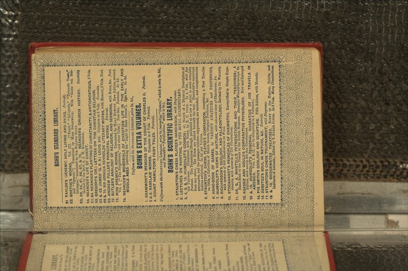 BONN'S STANDARD LIBRARY, SI TAYLOR'S (JEREMY) HOLY LIVING AND DYING. Portrait. 62. GOETHE'S WORKS. Vol. III. [Faust, Iphigenia, Torqimto Tasso, and Kgmont.] Translated by Miss SWANWICK. With Goetz von Ber- lichingen, translated by SIR WALTKR SCOTT. 53, 56, 58. 61, 66, 67, &, 75. NEANDER'S CHURCH HISTORY. Carefully revised by the RKV. A. J. \V. MORRISON. 54. NEANDER*'S LIFE OF CHRIST. 57,64. NEANDER'S PLANTING OF CHRISTIANITY, & ANTIGNOSTIKUS, 2 Vols. 59. GREGORY'S (DR.) LETTERS ON THE CHRISTIAN RELIGION. 62 &. 63. JAMES' (G. P. R.) LOUIS XIV. Complete in 2 Vols. Portraits. 68 &, 70. SIR JOSHUA REYNOLDS' LITERARY WORKS, with Memoir, 2 Vols. Port. 69. ANDREW FULLER'S PRINCIPAL WORKS. Portrait. 72. BUTLER'S ANALOGY OF RELIGION, AND SERMONS, with Notes, &c. Port. 73. MISS BREMER'S WORKS. Translated by MAKY HOWITT. New Edition, revised. Vol. I. [ The Neighbours, and other Tales.] Post 8vo. Portrait. 3*. 6J. 74. NEANDER'S MEMORIALS OF CHRISTIAN LIFE IN THE EARLY AND MIDDLE AGES (including his Light in Dark Places). Ppst 8vo. Zs.6d. Uniform with the STANDARD LIBRARY,price Zs. 6</., BONN'S EXTRA VOLUMES, 1. GRAMMONTS MEMOIRS OF THE COURT OF CHARLES II. Portrait. 2 & 3. RABELAIS' WORKS. Complete in 2 Vote. Portrait. 4. COUNT HAMILTON'S FAIRY TALES. Portrait. Uniform with the STANDARD LIBRARY, price 5*. (excepting  Cosmos, which is only 8*. 6dn and Mantelft  Petrifactions, which is &s.\ BONN'S SCIENTIFIC LIBRARY. 1. STAUNTON'S CHESS PLAYER'S HAND-BOOK, with Diagrams. 2. LECTURES ON PAINTING, by THE ROYAL ACADEMICIANS. 3. 4, 8, & 15. HUMBOLDT'S COSMOS; or, Sketch of a Physical Description of the Universe. Translated, with Notes, by E. C. OTTE. In 4 Vols., with fine Portrait. This Translation (though published at so low a price) is more complete than any other. The Notes are placed beneath the text. Hnmboldt's analytical summaries, and the passages hitherto suppressed, are included; and comprehensive Indices subjoined. Ss. &d. per Volume. 5. STAUNTON'S CHESS PLAYERS COMPANION, comprising a New Treatise on Odds, a Collection of Match Games, Original Problems, &c. 6. HAND-BOOK OF GAMES, by VARIOUS AMATEURS and PROFESSORS. 7. HUMBOLDT'S VIEWS OF NATURE, with coloured view of Chimborazo, £c. 9. RICHARDSON'S GEOLOGY, AND PAL/EONTOLOGY, Revised by Dr. WRIGHT, with upwards 0/400 Illustrations on Wood. 10. STOCKHARDTS PRINCIPLES OF CHEMISTRY, Exemplified in Simple Expe- riments, with upwards 0/270 Illustrations. 11. DR. G. A. MANTELL'S PETRIFACTIONS AND THEIR TEACHINGS; A Hand-Book to the Fossils in the British Museum. Beautiful WoodEngracings. &s. 12. AGASSIZ AND GOULD'S COMPARATIVE PHYSIOLOGY. New and Enlarged Edition, with nearly 400 fine Illustrations. 13 & 19. HUMBOLDT'S PERSONAL NARRATIVE OF HIS TRAVELS IN AMERICA. Vols. I. & II. (to be completed in 3 Volumes.) 14. PYE SMITH'S GEOLOGY AND SCRIPTURE. Fifth Edition, with Memoir. 16. OERSTED'S SOUL IN NATURE, &C. Portrait. 17. STAUNTON'S CHESS TOURNAMENT, with Diagrams. 18 & 19. BRIDGEWATER TREATISES. KIRBY on the History, Habits, and Instincts of Animals; Edited by T. RYMER JONKS. In2 Vols. Many Illustration.