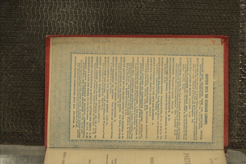UNIFORM WITH THE STANDARD LIBRARY, BARBAULD'S (MRS.) SELECTIONS FROM THE SPECTATOR, TATLER, GUARDIAN, AND FREEHOLDER, lu 2 Vols. 3s. 6d. per Volume. BRITISH POETS, from MII.TON to KIUKK WHITE, Cabinet Edition, comprising, in a | very sniiii! hut remarkably clear type, as much matter as the sixty volumes of « Johnson' Poets. Complete in 4 Vols., with Frontispieces. 14j. GARY'S TRANSLATION OF DANTE. Extra cloth. 7s. Gd. CATTERMOLE'S EVENINGS AT HADDON HALL. 24 exquisite Engravings on g St-eel, from IVsigns hv himself; the Letter-Press by the BAUONKSS DE GALA- J 15 HULL A. PostSVO. 7s. 6</. CLASSIC TALES; comprising The Vicar of Wakcfield, En/abeth, Paul and Virginia, | Gulliver's Travels, Sterne's Sentimental Journey, Sorrows of Werter, Theodosius < and Constantia, Castle of Otranto, and llasselas. 12mo. 7 Portraits. 3s. 6d. DEMOSTHENES. Translated by INLAND. Portrait. 3s. CHILLINGWORTH'S RELIGION OF PROTESTANTS. 85. 6d. HORACE'S OUES AND EPODES, translated literally and rythmically, by the REV. | AV. SKWKLL. 3s. 6<l. IRVING'S (WASHINGTON) WORKS. Complete in 10 Vols., £115*., or 3*.6<*. per Vol. g JOYCE'S SCIENTIFIC DIALOGUES. Greatly Improved Edition, with Questions, &c., % by TIN NOCK. (Upwards of 600 pages). Woodcuts. 5s. JOYCE'S INTRODUCTION TO THE ARTS AND SCIENCES. 5*. LAM^iRTINE'S THREE MONTHS IN POWER. Sewed, 2*. LAMARTINES POETICAL MEDITATIONS AND RELIGIOUS HARMONIES, | with Biographical Sketch. Portrait. Cloth, 3*. 6d. LAWRENCE'S LECTURES ON COMPARATIVE ANATOMY, PHYSIOLOGY, 1 ZOOLOGY, AND THE NATURAL HISTORY OF MAN. Front, and Plates. 5s. LILLY'S INTRODUCTION TO ASTROLOGY. A New and Improved Edition, by € ZADKIKL, with his Grammar of Astrology, and Tables of Nativities. 5*. LOUDON'S (MRS.) ENTERTAING NATURALIST, a Popular Description, Tales, * and Anecdotes of more than Five Hundred Animals, with Indexes of Scientific and and Popular Names. With upwards of 500 beautiful Woodcuts, ly BEWICK, HARVKY, WHIMPER, &c. Revised and enlarged. Is. 6d. LOWTH'S LECTURES ON THE SACRED POETRY OF THE HEBREWS. 8*.M. MAXWELL'S VICTORIES OF THE BRITISH ARMIES. New Edition, with highly finished SL:ei 1'orlruilx, extra gilt cloth. Is. 6d. MICHELETS HISTORY OF THE FRENCH REVOLUTION. 4s. MILLER'S PHILOSOPHY OF HISTORY. Third Revised and Improtcd Edition, 4 Volumes, at Zs, 6<i. per Volume. MILNER'S HISTORY OF THE CHURCH OF CHRIST. 4 vols. 145. MITFORD'3 (MISS) OUR VILLAGE. 2 Vols., New Edition, with Woodcuts and beau- tiful Frontispieces on Steel, gilt cloth. Each Vol. 5*. PAnKES' ELEMENTARY CHEMISTRY New,Edition, revised, 5*. ROBINSON CRUSOE, including his further Adventures, with Life of Defoe, &c. Upwards of(j(JJine Woodcuts, from designs by Harvey and Whimper. 4s. 6d. SCHILLER'S PHILOSOPHICAL & /ESTHETIC LETTERS AND ESSAYS, 3j. M SHAKSPEARE'S PLAYS AND POEMS, with Life, by CHALMEBS. In 1 Vol. Ss.Gd. STANDARD LIBRARY CYCLOPAEDIA OF POLITICAL, CONSTITUTIONAL- STATISTICAL, AND FORENSIC KNOWLEDGE. 4 Vols. 8*. M. each. This work contains as much as eisjht ordinary octavos. It wa« first published in another shape by Mr. Charles K nijfht, under the title of Politicsl Dictionary, at £1 16*. The Com- pilcr, MR. GEORBK LONG, is one of the most competent Scholars of the day. STURM'S MORNING COMMUNINGS WITH GOD. New Edition. 5*. • ^X-vO-