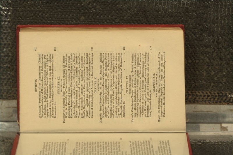 CONTENTS. Vll of Actinism—Phenomena of the Daguerreotype —Chemical Change produced upon all Bodies—Power of Matter to restore its Condition—Light protects from Chemical Change—Pho- tographs taken in Darkness—Chemical Effects of Light on organized Forms—Chemical Effects of Solar Heat—Influence of Actinism on Electricity—Eadiations in Darkness—Moser's Discoveries, &c. ...... 166 CHAPTER IX. ELECTRICITY. Discovery of Electrical Force—Diffused through all Matter— What is Electricity?—Theories—Frictional Electricity- Conducting Power of Bodies—Hypothesis of two Fluids— Electrical Images—Galvanic Electricity—-Effects on Animals —Chemistry of Galvanic Battery—Electricity of a Drop of Water — Electro-chemical Action — Electrical Currents— Thermo-Electricity—Animal Electricity—Gymnotus—Tor- pedo—Atmospheric Electricity—Lightning Conductors— Earth's Magnetism due to Electrical Currents—Influence on Vitality—Animal and Vegetable Development—Terrestrial Currents—Electricity of Mineral Veins—Electrotype—In- fluence of Heat, Light, and Actinism on Electrical Phenomena 193 CHAPTER X. MAGNETISM. Magnetic Iron—Knowledge of, by the Ancients—Artificial Magnets—Electro-Magnets—Electro-Magnetism—Magneto- Electricity—Theories of Magnetism—The Magnetic Power of soft Iron and Steel—Influence of Heat on Magnetism— Terrestrial Magnetism—Declination of the Cprnpass-needle —Variation of the Earth's Magnetism—Magnetic Poles— Hansteen's Speculations—Monthly and Diurnal Variation— Dip and Intensity—Thermo-Magnetism—Aurora Borealis —Magnetic Storms—Magnetic conditions of Matter—Dia- Magnetism, &c. . . . . • . 235 CHAPTER XI. CHEMICAL FORCES. Nature's Chemistry—Changes produced by Chemical Combina- tion—Atomic Constitution of Bodies—Laws of Combination —Combining Equivalents—Elective Affinity—Chemical De- composition—Compound Character of Chemical Phenomena —Catalysis or action of Presence—Transformation of Or- ganic Bodies—Organic Chemistry—Constancy of Combining Proportions—The Law of Volumes, the Law of Substitu- tions, Isomeric States, &c. . . . . ,270 CHAPTER XII. CHEMICAL PHENOMENA. Water—Its Constituents—Oxygen—Hydrogen—Peroxide of Hy- drogen—Physical Property of Water—Ice—Sea Water- Chlorine—Muriatic Acid—Iodine—Bromine—Compounds of