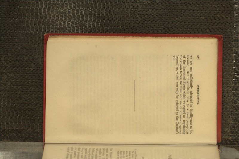 we are not sufficiently advanced in intelligence to de- termine. But if admitted even to a clear perception of the theoretical Power which we regard as regulating the known forces, we must still see an unknown agency beyond us, which can only be referred to the Creator's will.