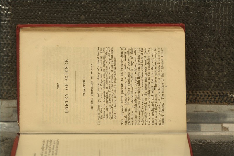 THE POETET OF SCIENCE, CHAPTER I. GENERAL CONDITIONS OF MATTER. Its varied Characters, and constant change of external Form— The Grain of Dust, its Properties and Powers—Com- binations in inorganic Masses and in organized Crea- tions—Our knowledge of Matter—Theory of Ultimate Atoms—The Phys:cal Forces acting on the Composition of Masses—The certainty of the exercise of subtile principles, which are beyond the reach of experimental Science. THE Physical Earth presents to us, in every form of organic and inorganic matter, an infinite variety of phenomena. If we select specimens of rocks, either crystalline or stratified,—of metals in any of their various combinations with oxygen, sulphur, and other bodies,—of gems glistening with light and glowing with colour,—if we examine the varied forms and hues of the vegetable world, or the more mysterious animal crea- tions, we must inevitably come to the conclusion, long since proclaimed, and admit that dust they are, and to dust must they return. Whatever permanency may be given to matter, it is certain that its form is ever in a state of change. The surface of the  Eternal Hills  B