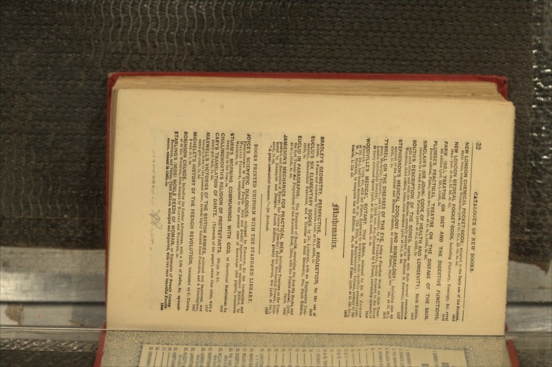 NEW LONDON CHEMICAL POCKET-BOOK; adapted to the Daily use of the Student royal Ihmo, numerous Woodcuts (pufc. at 7*. Gd.), hf. bcl. 3i. lid. 1844 NEW LONDON MEDICAL POCKET-BOOK, including Pharmacy, Posology, &c. r«v»> IKmo 'pub. at &3*)t uf. bd. 3s. 6c/« 1844 PARIS' (DR.), TREATISE ON DIET AND THE DIGESTIVE FUNCTIONS, 5th edition (pub. 12*.), cloth, 5j. PLUMBE'S PRACTICAL TREATISE ON THE DISEASE OF THE SKIN. Fourtn edition, Platss, thick 8vo (pub. at li. It.), cloth, 6*. 6d. SINCLAIR'S (SIR JOHN) CODE OF HEALTH AND LONGEVITY- Sixth Edition, complete in 1 thick vol. 8vo, Portrait (pub. at it.), cloth, 7>. 1844 SOUTHS DESCRIPTION OF THE BONES, together with their several connexion, with each oilier, and with the Muscles, specially adapted for Students in Anatomy, numerous Woodcuts, third edition, 12mo,cloth lettered (pub. at Js.), 3i. 6d. 1837 STEPHENSON'S MEDICAL ZOOLOGY AND MINERALOGY; Including: also an account of the Animal and Mineral Poisons, 45 coloured Plates, royal «• ' >ub. at 21. 2t.), cloth, II. It. 18:iS TYRRELL ON THE DISEASES OF THE EYE, being a Practical Work on their Treat- ment, Medically, Topically, and by Operation, by F. TYKRELL, Senior Surgeon to the Hoyal London Ophthalmic Hospital. 2 thick vols. 8vo, illustrated by 9 Plates, containing upwards of 60 finely coloured figures (pub. at li. \6t.), cloth, II. It. ism WOODVILLE'S MEDICAL BOTANY. Third Edition, enlarged by Sir W. JACKSOH HOOKKR. 5 vols. 4to, with 310 Plates, Engraved by SOWERHY, most carefully coloured (pub. at KM. 10».), half bound ruoroeco, 5^. 5s. The Fifth, or Supplementary Volume, entirely by Sir W. J. HOOKER, to complete the old Editions. 4to, 36 coloured Plate* (pub. at 21. 12s. M.), boards, U. 11*. 6d. 1832 BRADLEY'S GEOMETRY, PERSPECTIVE, AND PROJECTION, for tha a«e or Artists. 8 Plates and numerous Woodcuts (nub. at It.), cloth, bt. 1846 EUCLID'S SIX ELEMENTARY BOOKS, by Dr. LARDNER, with an Explanatory Com- mentary, Geometrical Exercises, and a Treatise on Solid Geometry, 8vo, Ninth Edition, cloth, tit. EUCLID IN PARAGRAPHS: The Elements of Euclid, containing the first Six Books, and the first Twenty- <tne Propositions of the Eleventh Book, 12mo, with the Planes shao*l. (pub. at 6*.), cloth, 3«. 6d. Camb. 1845 JAMIESON'S MECHANICS FOR PRACTICAL MEN, including Treatises on the Com- position and Resolution of Forces; the Centre of Gravity; and the Mechanical Powers; illus- trated by Examples and Designs. Fourth Edition, greatly improved, 8vo (pub. at 15*.), cloth, 7.<- Gd. 1859 A great m«»«hanical treasure.—Dr. Birkbtck. BOOKS PRINTED UNIFORM WITH THE STANDARD LIBRARY. JOYCE'S SCIENTIFIC DIALOGUES; enlarged by PIKNOCK, for the Instruction and Entertainment or Young People. New and greatly improved and enlarge.! Edition, by WILLIAM PINXOCK., completed to the present state of knowledge (GUO pages), numerous Woodtuts, 5j. STURM'S MORNING COMMUNINGS WITH GOD, or Devotional Meditation for every Day in the Year, 5*. CHILLINGWORTH'S RELIGION OF PROTESTANTS. 5oopp.3a.6d. GARY'S TRANSLATION OF DANTE. (Upwards of 600 pages), extra blue cloth, with , richly gilt back, It. 6d. MAXWELL'S VICTORIES OF THE BRITISH ARMIES, enlarged and improved, an* brought down to the present time ; several highly tabbed Steel Portraits, and a Frontispiece, extragilt cloth, 7s. Cei. 1847 MICHELET'S HISTORY OF THE FRENCH REVOLUTION, translated oy C. COCKS, 2 vols. in 1, 4*. ROBINSON CRUSOE, including his further Adventures, with a Life of Defoe, &c. upward* of 60 fine Woodcuts, from designs by HARVEY and WHIMPER, 3*. STARLING'S (MISS) NOBLE DEEDS OF WOMAN, or Examples of Female Courag Fortitude, and Virtue, Third Edition, enlarged and imp»-oved, with two yerv beautiful Frontu nieces, eleunt ia cio&. £j. 1M* .-.-.-.. -~ tEjt» ^ ..... .- ' • • :-' - • ' '