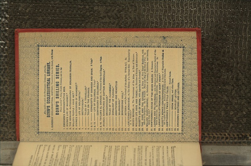 Also, uniform with the STANDARD LIBRARY, price 5*., BOHN'S ECCLESIASTICAL LIBRARY, 1. EUSEBIUS' ECCLESIASTICAL HISTORY, Translated from the Greek, with Notci. BOHN>S~sirilllHG 8ERIES, Those marked *, being Double f'olumes, are Is. 64. 1. EMERSON'S REPRESENTATIVE MEN. 2. IRVING'S LIFE OF MAHOMET.* 3. THE GENUINE AUTOBIOGRAPHY OF BENJAMIN FRANKLIN, 4. WILLIS'S PEOPLE I HAVE MET.* 6. IRVING'S SUCCESSORS OF MAHOMET* LIFE OF GOLDSMITH.* SKETCH-BOOK.* TALES OF A TRAVELLER* TOUR ON THE PRAIRIES. — CONQUESTS OF GRANADA AND SPAIN. 2 VoU.* LIFE OF COLUMBUS. 2 Vols* COMPANIONS OF COLUMBUS* 15 & 16. TAYLOR'S EL DORADO; or, Pictures of the Gold Region, f Toll- 17. IRVING'S ADVENTURES OF CAPTAIN BONNEVILLE.* 18. KNICKERBOCKER.* 19. TALES OF THE ALHAMBRA* 20. CONQUEST OF FLORIDA.* 21. ABBOTSFORD AND NEWSTEAD 22. SALMAGUNDI.* 23. BRACEBRIDGE HALL* 24. ASTORIA (with fine Portrait of the Author). 2 Vola.inl. 2*. 25 LAMARTINE'S GENEVIEVE; or, The History of a Servant Girl. Translated by A. 11. SCOBLK.* 26. MAYO'S BERBER; or, The Mountaineer of the Atlas. A Tale of Morocco. 27. WILLIS'S LIFE HERE AND THERE; or, Sketches of Society and Adventure* 28. GUIZOT'S LIFE OF MONK, with Appendix and Portrait* 29. THE CAPE AND THE KAFFIRS: A Diary of Five Years' Residence, with Advice to Emigrants. By H. VVA11D. Plate and Map of the Seat of War. 2*. 30. WILLIS'S HURRY-GRAPHS; or, Sketches of Scenery, Celebrities, and Society, taken from Life.* 31. HAWTHORNE'S HOUSE OF THE SEVEN GABLES. A Romance. 32. LONDON AND ITS ENVIRONS; with Historical and Descriptive Sketch of the Great Exhibition. By CYRUS REDDING. Numerous Illustrations. 2*. 33. LAMARTINE'S STONEMASON OF SAINT POINT.* 34. GUIZOTS MONK'S CONTEMPORARIES. A Scries of Biographic Studies OB the English Revolution. Portrait of Edward Lord Clarendon. 35. HAWTHORNE'S TWICE-TOLD TALES. 30. Second Series. 37. SNOW IMAGE, and other Tales. 38. SCARLET LETTER. 39. EMERSON'S ORATIONS AND LECTURES.