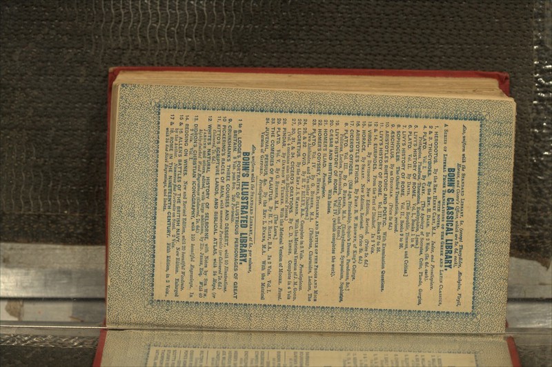 Also, uniform witk t\« STANDARD LIBRARY, Is. (except ThucydUes, ^Sschylus, Tlrgil, Horace, and Cicero't Offices, which art 8*. 6d. each), BOHN S CLASSICAL LIBRARY, A SERIES OF LITIRAL PROSK TRANSLATIONS OF THB GREEK AND LATIN CLASSICS, WITH NOTES. 1. HERODOTUS. By the Ruv. HENRY CAHY, M.A. Index, and Frontispiece. 2 & 3. THUCYDIDES. By the Rav. H. DALE. In 2 Vols. (3*. 6d. each). 4. PLATO. Vol. I. By CARY. [The Apology of Socrates, Crito, PhaBdo, Gorgias, Protagotas, Phsedrus, Thesetetus, Euthyphron, Lysis.] 6. LIVY'S HISTORY OF ROME. VoL I., Books 1 to 8. 6. PLATO. Vol. II. By DAVIS. [The Republic, Timseus, and Critias.] 7. LIVY'S HISTORY OF ROME. Vol. II., Books 9 to 26. 8. SOPHOCLES. The Oxford Translation, revised. 9. /ESCHYLUS. By an OXONIAN. (Price 3* 6 d.) 10. ARISTOTLE'S RHETORIC AND POETIC. With Examination Questions. 11. LIVY'S HISTORY OF ROME. Vol. III., Books 27 to 36. 12 & 14. EURIPIDES. From the Text of Dindorf. In 2 Vols. 13. VIRGIL. By DAVIDSON. New Edition, Revised. (Price 3*. 6<f.) 15. HORACE. By SMART. New Edition, Revised. (Price 3s. 6d.) 16. ARISTOTLE'S ETHICS. By PROP. R. W. BROWNE, of King's College. 17. CICERO'S OFFICES. [Old Age, Friendship, Scipio's Dream, Paradoxes, &c.] 8. PLATO. Vol. III. By G. BUROES, M.A. [Euthydemus, Symposium, SophiatW, Politicus, Laches, Parmenides, Cratylus, and Meno.] 19. LIVY'S HISTORY OF ROME. Vol. IV. (which completes the work). 20. C/ESAR AND HIRTIUS. With Index. 21. HOMER'S ILIAD. Frontispiece. 22. HOMER'S ODYSSEY, HYMNS, EPIGRAMS, AND BATTLE OF THE FROGS AND MICK 23. PLATO. Vol. IV. By G. BURGES, M.A. [Philebus, Charmides, Laches, The Two Alcibiades, and Ten other Dialogues.] 24. 25, & 32. OViD. By H. T. RILEY, B.A. Complete in 3 Vols. Frontispieces. 26. LUCRETIUS. By the Rnv.J.S. WATSON. With the Metrical Version of J.M. GOOD. 27. 30, 31, & 34. CICERO'S ORATIONS. By C. D. YONGE. Complete in 4 Vols (Vol. 4 contains also the Rhetorical Pieces.) 28. PINDAR. By DAWSON W. TURNER. With the Metrical Version of MOORE. Front. 29. PLATO. VoL V. By G. SURGES, M.A. [The Laws.] 33. THE COMEDIES OF PLAUTUS. By H. T. RILEY, B.A. In 2 Vols. Vol. I. 34. JUVENAL, PERSIUS, &c. By the RJEV. L. EVANS, M.A. With the Metrical Version of GIFFORD. Frontispiece. niform with the STANDARD LIBRARY, at 5j. per volume, BONN'S ILLUSTRATED LIBRARY, 1 to 8. LODGES. PORTRAITS OF ILLUSTRIOUS PERSONAGES OF GREAT BRITAIN. 8 Vols. post 8vo. 240 Portraits. 9. CRUIKSHANK'S THREE COURSES AND DESSERT, v>ith 50 Illustrations. 10 PICKERING'S RACES OF MAN, with numerous Portraits (or Coloured 7s.6d.) 11. KITTO'S SCRIPTURE LANDS, AND BIBLICAL ATLAS, vUh 24 Maps, (or Coloured, Is. Gd.) 12 WHITES NATURAL HjSTORY OF SELBORNE, with Notes by SIR Wst. JARDINE and others, edited, with large additions, by ED. JESSE, Esq. With 40 highly-finished Wood Engravings (Coloured, Is. &d.) 13. DIDRON3 CHRISTIAN ICONOGRAPHY, mtk 150 beautiful Engracings. In 2 Vols. Vol. I. 14. REDDING ON WINES. New and Revised Edition, untk 20 beautiful Woodcuts. 15 & 16. ALLEN'S BATTLES OF THE BRITISH NAVY. New Edition. Enlarged by the Author. Numerous fine Portraits on Steel. 2 Vols. 17 & 18. ROME IN THE NINETEENTH CENTURY. Fifth Edition, in 2 Vols.,