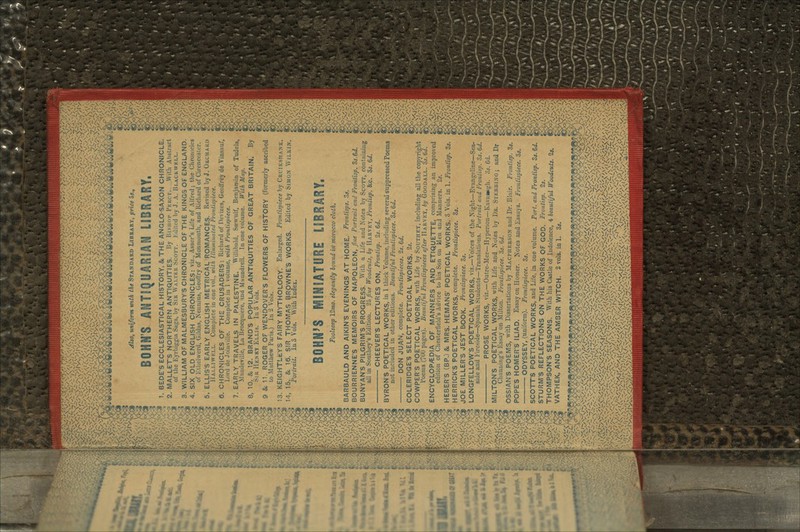 mk^^mm^fm^ o, uniform vnth the STANDARD LIBRARY, price as., BOHNS ANTIQUARIAN LIBRARY, 1. BEDE'S ECCLESIASTICAL HISTORY. &. THE ANGLO SAXON CHRONICLE. 2. MALLET'S NORTHERN ANTIQUITIES. Uy I'-I-HOI- I'KKCY. \Vitli Abstract of the Eyrbiggia Saga, by SIR \\ AI.I KK SCOTT. Ldiit.-d by J. A. Bi.ACkWKLL. 3. WILLIAM OF MALMESBURY'S CHRONICLE OF THE KING-3 OF ENGLAND. 4. SIX OLD ENGLISH CHRONICLES: viz., Asser's Life of Alfred; the Chronicles of Kthclwerd, Gildas, Nennius, Geoll'ry of Monniouth, and Richard of Cirenccsier. 5. ELLIS'S EARLY ENGLISH METRICAL ROMANCES. Revised by J. ORCHARD 11 AI.LIWKLL. Complete in one vol., with Hlumiiutted nrontupitet. 6. CHRONICLES OF THE CRUSADERS: Richard of Devizes, Geoffrey de Vinsauf, l.'.nl dc Joiuville. Complete in 1 volume, with Frontispiece. 7. EARLY TRAVELS IN PALESTINE. WilUbald, Sa-wulf, Benjamin of Tudela, Mandeville, La Brocquiere, -ind Maundrell. In one volume. With Map. 8. 10, & 12. BRAND'S POPULAR ANTIQUITIES OF GREAT BRITAIN. By SIR HKSRY ELLIS. In 3 Vols. 9 Sc 11. ROGER OF WENDOVER'S FLOWERS OF HISTORY (formerly ascribed to Matthew Paris.) In 2 Vols. 13. KEIGHTLtY'S FAIRY MYTHOLOGY. Enlarged. Frontispiece by CRVIKSIIANK. 14, 15, & 16. SIR THOMAS BROWNE'S WORKS. Edited by SIMON WILK.IN. Portrait. In 3 Vols. With Index. BOHN'S MINIATURE LIBRARY, Foolscap I2mo. elegantly bound in morocco cloth. BARBAULD AND AIKIN'S EVENINGS AT HOME. Frontisps. 3*. BOURRIENNE'S MEMOIRS OF NAPOLEON, fine Portrait and Frontisp. 3s.6d. \ BUNYAN'S PILGRIM'S PROGRESS. With a Life and Notes by SCOTT, containing < all in Southey's Edition. 25 fine Woodcuts, by HARVKY, Frontiip. &c. 3s. Qd. CHEEVER'S LECTURES ON, Frontisp. 2s.6d. BYRON'S POETICAL WORKS, in 1 thick Volume, including several suppressed Poems t not included in other editions. Beautiful Frontispiece. 3s. 6d. — DON JUAN, complete. Frontispieces. 2s.6d. COLERIDGE'S SELECT POETICAL WORKS. 2*. COWPER'S POETICAL WORKS, with Life by SOUTHEY, including all the copyright J I'oems (700 pages). Beautiful Frontispieces after HARVKY, by GOODALL. 3s.6d. ( ENCYCLOPAEDIA OF MANNERS AND ETIQUETTE, comprising an improved I edition of Chesterfield's Advice to his Son on Men and Manners. 2s. <i HEBER'S (BP.) & MRS. HEMANS' POETICAL WORKS. 3 Vols. in 1. FronKsp. Zs. e HERRICK'S POETICAL WORKS, complete. Frontispiece. 3s. JOE MILLER'S JEST BOOK. Frontispiece. 3s. >,'v'iV's,7x^ LONGFELLOW'S POETICAL WORKS, viz.—Voices of the Xight—Evanseline—Sea- | £&/5j>] side and Fireside—Spanish Students—Translations. Portrait and Frontisp. 3s. 6d. g V^U'v^^S PROSE WORKS, viz.—Outre-Mer—Hyperion—Kavamgh. 05. Gd. g 8 MILTON'S POETICAL WORKS, with Life and Notes by DR. STJSBBIKG; and Dr I Clmnning's Essay on Milton. Frontispiece. 3s. Gd. OSSIAN'S POEMS, with Dissertations by MACPHERSON and Dr. Blair. Frontisp. 3*. € POPE'S HOMER'S ILIAD. Essay on Homer. Notes and Essays. Frontispiece. 3s. I ODYSSEY, (uniform). Frontispiece. 3s. SCOTT'S POETICAL WORKS, and Life, in one volume. Port, and Frontisp. Ss.&d. I STURM'S REFLECTIONS ON THE WORKS OF GOD. Frontisp. 2s. £ THOMPSON'S SEASONS. With his Castle of Indolence, 4 beautiful Woodcuts. 2s. € VATHEK, AND THE AMBER WITCH. 2 vols. in 1.