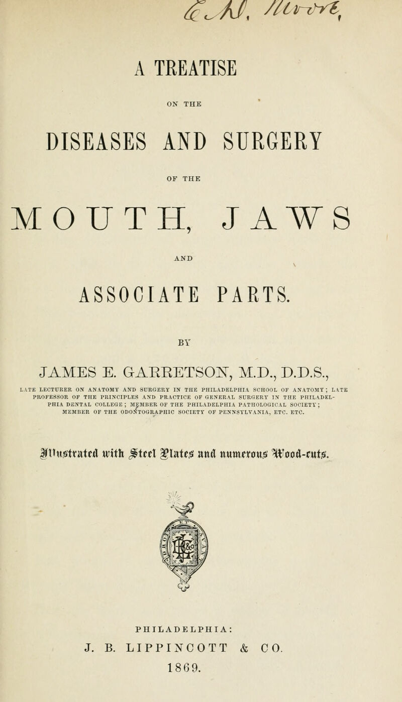 ^^ A/, /^tr^^yt, A TREATISE DISEASES AND SURGERY MOUTH, JAWS ASSOCIATE PARTS. BY JAMES E. GAERETSOE, M.D., D.D.S., LATE LECTURER OX ANATOMY AND SURGERY IX THE PHILADELPHIA SCHOOL OF ANATOMY; UTE PROFESSOR OP THE PRINCIPLES AND PRACTICE OF OEXERAL SURGERY IN THE PHILADEL- PHIA DENTAL COLLEGE; MEMBER OF THE PHILADELPHIA PATHOLOGICAL SOCIETY; MEMBER OF THE ODONTOGRAPHIC SOCIETY OF PENNSYLVANIA, ETC. ETC. f tT«s!tt'atfd with ^\tt\ llatf;s antl nMtnftoujsi Woo^-ruts/. PHILADELPHIA: J. B. LIPPINCOTT & CO. 1869.