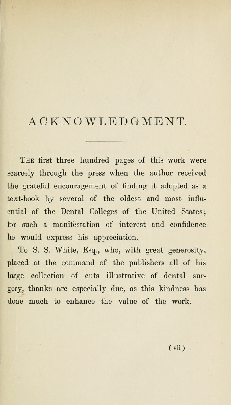 ACKNOWLEDGMENT. The first three hundred pages of this work were scarcely through the press when the author received the grateful encouragement of finding it adopted as a text-book by several of the oldest and most influ- ential of the Dental Colleges of the United States; for such a manifestation of interest and confidence he would express his appreciation. To S. S. White, Esq., who, with great generosity, placed at the command of the publishers all of his large collection of cuts illustrative of dental sur- gery, thanks are especially due, as this kindness has done much to enhance the value of the work.