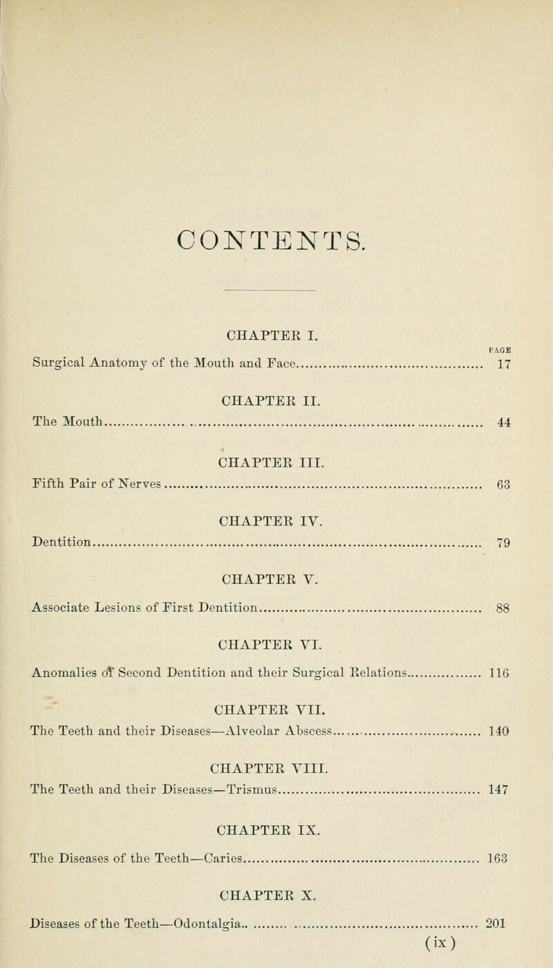 CONTENTS. CHAPTEE I. PAGE Surgical Anatomy of the Mouth and Face 17 CHAPTEK II. The Mouth 44 CHAPTEPv III. Fifth Pair of Nerves 63 CHAPTEK IV. Dentition 79 CHAPTER V. Associate Lesions of First Dentition 88 CHAPTEE VI. Anomalies oT Second Dentition and their Surgical Eelations 116 CHAPTEE VII. The Teeth and their Diseases—Alveolar Abscess 140 CHAPTEE VIII. The Teeth and their Diseases—Trismus 147 CHAPTEE IX. The Diseases of the Teeth—Caries 163 CHAPTEE X. Diseases of the Teeth—Odontalgia 201