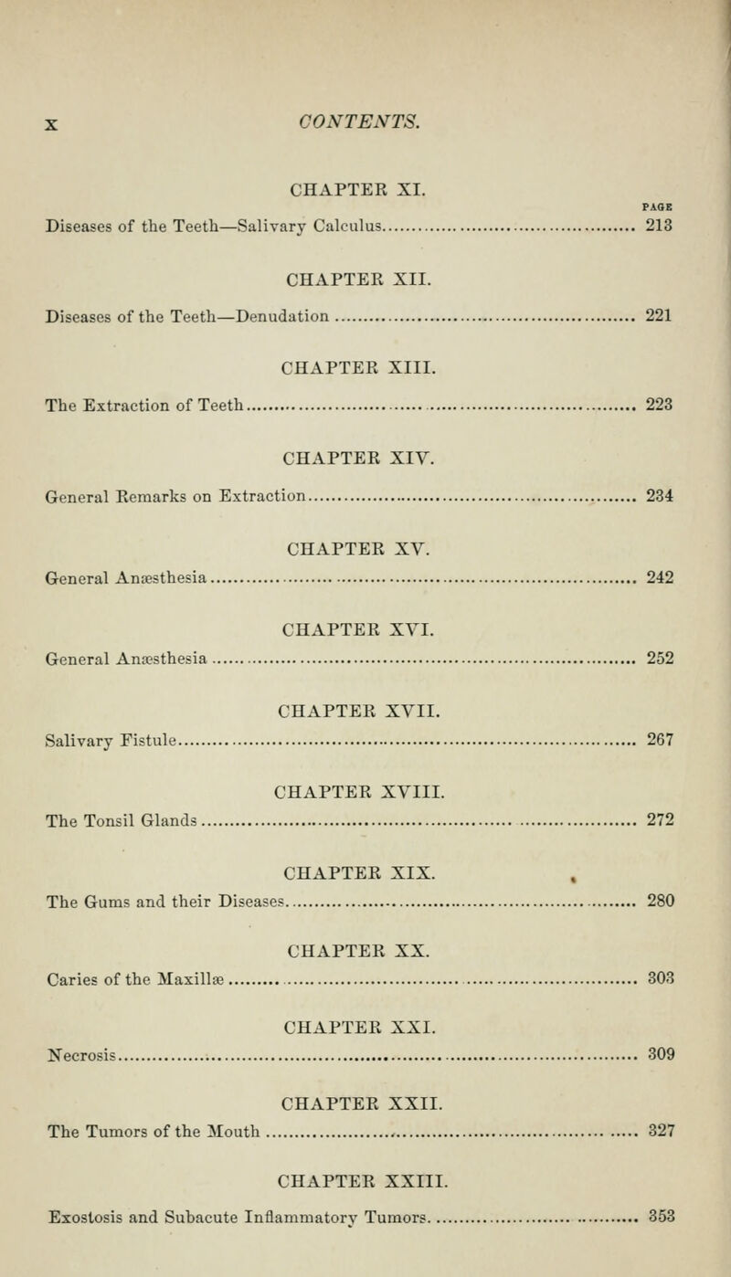 CHAPTER XI. PAGE Diseases of the Teeth—Salivary Calculus 213 CHAPTER XII. Diseases of the Teeth—Denudation 221 CHAPTER XIII. The Extraction of Teeth 223 CHAPTER XIV. General Remarks on Extraction 234 CHAPTER XV. General Anaesthesia 242 CHAPTER XVI. General Ana?sthesia 252 CHAPTER XVII. Salivary Fistule 267 CHAPTER XVIII. The Tonsil Glands 272 CHAPTER XIX. , The Gums and their Diseases 280 CHAPTER XX. Caries of the Maxillse 303 CHAPTER XXI. Necrosis 309 CHAPTER XXII. The Tumors of the Mouth 327 CHAPTER XXIII. Exostosis and Subacute Inflammatory Tumors 353