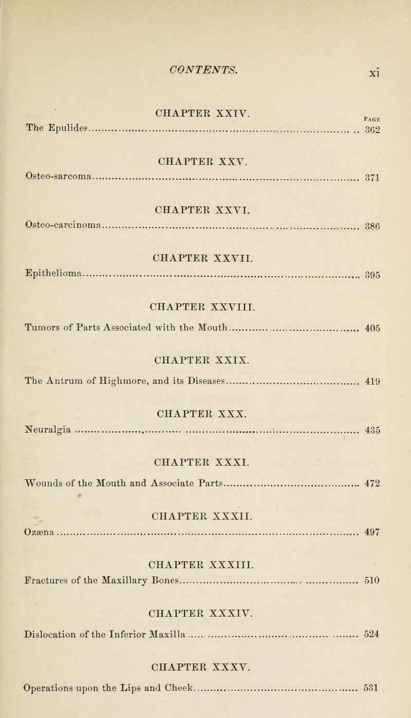 CHAPTER XXIV. Page The Epulides 362 CHAPTER XXV. Osteo-sarcoma 37I CHAPTER XXVI. Osteo-carcinoma 386 CHAPTER XXVII. Epithelioma 395 CHAPTER XXVIII. Tumors of Parts Associated with the Mouth 405 CHAPTER XXIX. The Antrum of Highmore, and its Diseases 419 CHAPTER XXX. Neuralgia 435 CHAPTER XXXI. Wounds of the Mouth and Associate Parts 472 CHAPTER XXXII. Ozsena 497 CHAPTER XXXIII. Fractures of the Maxillary Bones 510 CHAPTER XXXIV. Dislocation of the Inferior Maxilla 524 CHAPTER XXXV. Operations upon the Lips and Cheek 531