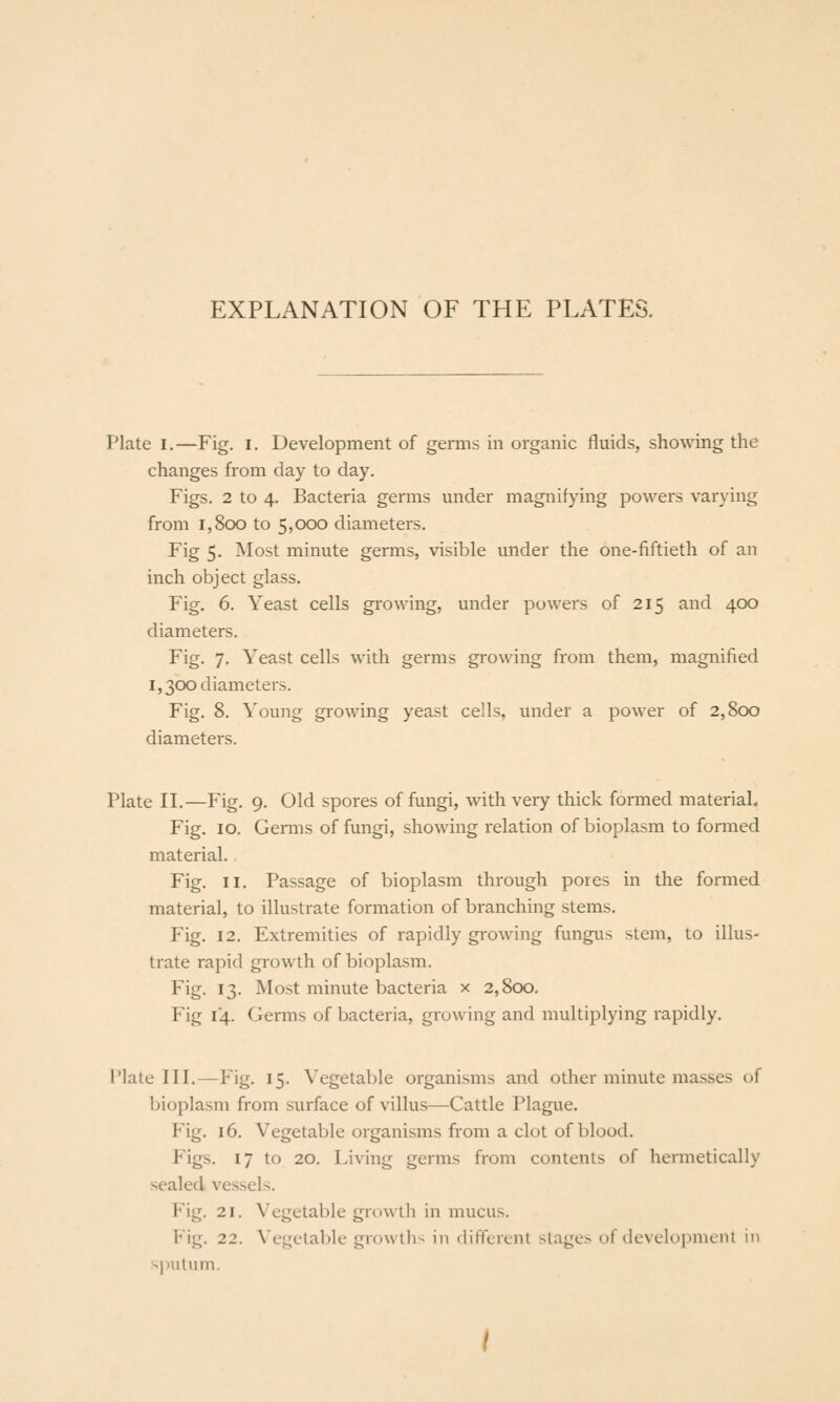 EXPLANATION OF THE PLATES. Plate I,—Fig. i. Development of germs in organic fluids, showing the changes from day to day. Figs. 2 to 4. Bacteria germs under magnifying powers varying from 1,800 to 5,000 diameters. Fig 5. Most minute germs, visible under the one-fiftieth of an inch object glass. Fig. 6. Yeast cells growing, under powers of 215 and 400 diameters. Fig. 7. Yeast cells with germs growing from them, magnified 1,300 diameters. Fig. 8. Young growing yeast cells, imder a power of 2,800 diameters. Plate II.—Fig. 9. Old spores of fungi, with very thick formed material. Fig. 10. Germs of fungi, showing relation of bioplasm to formed material. Fig. II. Passage of bioplasm through pores in the formed material, to illustrate formation of branching stems. Fig. 12. Extremities of rapidly growing fungus stem, to illus- trate rapid growth of bioplasm. Fig. 13. Most minute bacteria x 2,800, Fig 14. Germs of bacteria, growing and multiplying rapidly. I'lale III.—Fig. 15. Vegetable organisms and other minute masses of bioplasm from surface of villus—Cattle Plague. Fig. 16. Vegetable organisms from a clot of blood. Figs. 17 to 20. Living germs from contents of hermetically sealed vessels. Fig. 21. Vegetable growth in mucus. Fig. 22. Vegetable growth-^ in dilTcrent stages of development in sputum.