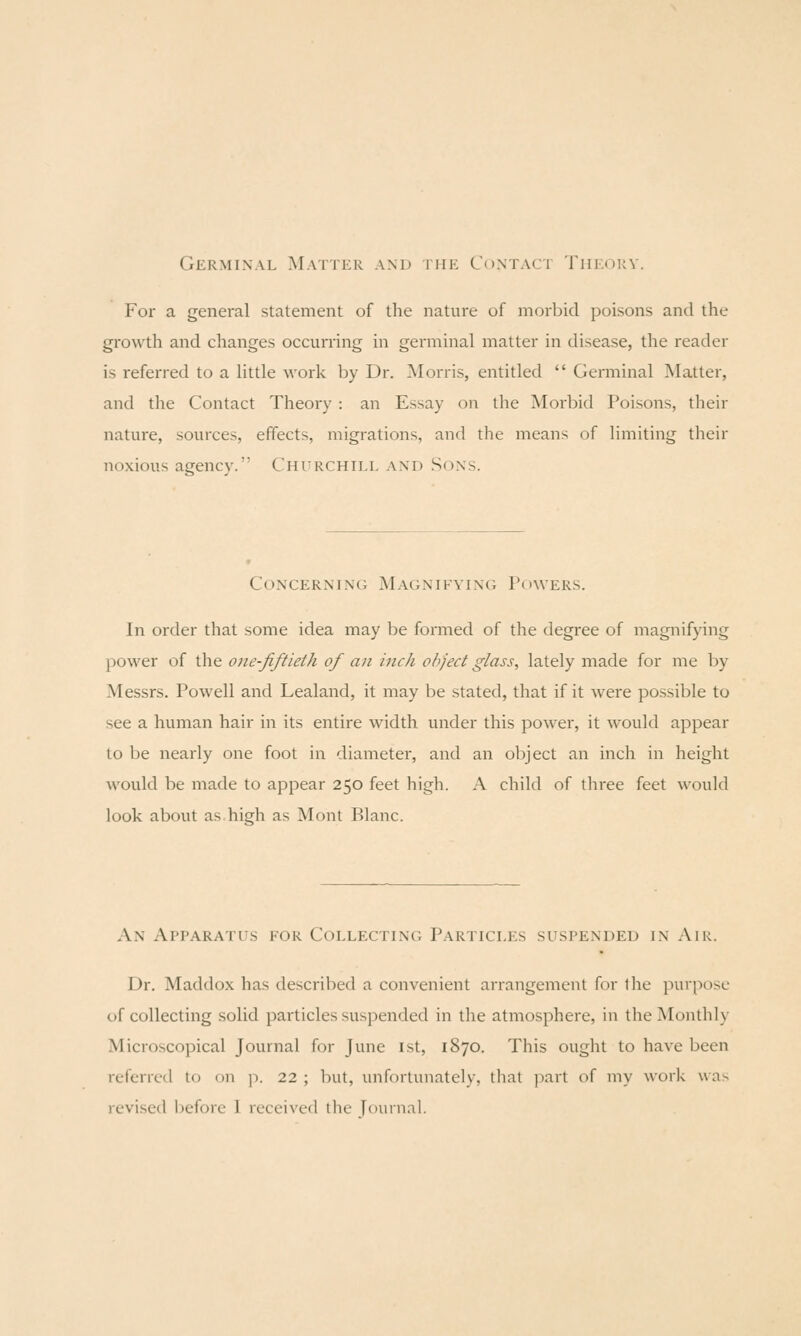 Germinal Matter and the Contact Theory. For a general slatement of the nature of morbid poisons and the growth and changes occurring in germinal matter in disease, the reader is referred to a little work by Dr. Morris, entitled  Gemiinal Matter, and tlie Contact Theory : an Essay on the Morbid Poisons, their nature, sources, effects, migrations, and the means of limiting their noxious agency. Chitrchill and Sons. Concerning Magnifying; Powers. In order that some idea may be formed of the degree of magnifying power of the one-Jiftielh of an inch object glass, lately made for me by Messrs. Powell and Lealand, it may be stated, that if it were possible to see a human hair in its entire width under this power, it would appear to be nearly one foot in diameter, and an object an inch in height would be made to appear 250 feet high. A child of three feet would look about as high as Mont Blanc. An Apparatits for CoLLECTiNti Particles suspended in Air. Dr. Maddox has described a convenient arrangement for the purpose of collecting solid particles suspended in the atmosphere, in the Monthly Microscopical Journal for June ist, 1870. This ought to have been referred to on p. 22 ; but, unfortunately, that part of my work was revised l)eforc 1 received the [ournal.