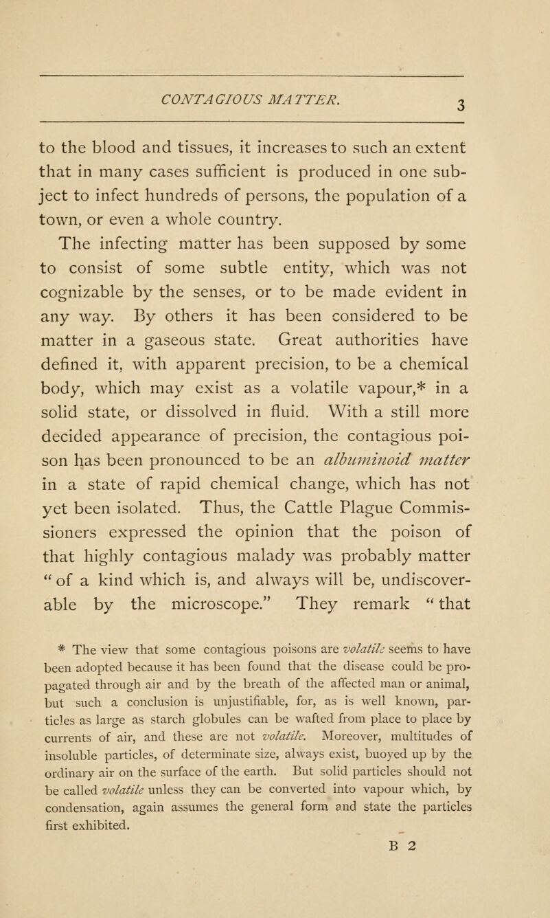 CO NT A GIOUS MA TTER. to the blood and tissues, it increases to such an extent that in many cases sufficient is produced in one sub- ject to infect hundreds of persons, the population of a town, or even a whole country. The infecting matter has been supposed by some to consist of some subtle entity, which was not cognizable by the senses, or to be made evident in any way. By others it has been considered to be matter in a gaseous state. Great authorities have defined it, with apparent precision, to be a chemical body, which may exist as a volatile vapour,* in a solid state, or dissolved in fluid. With a still more decided appearance of precision, the contagious poi- son has been pronounced to be an albinninoid matter in a state of rapid chemical change, which has not yet been isolated. Thus, the Cattle Plague Commis- sioners expressed the opinion that the poison of that highly contagious malady was probably matter  of a kind which is, and always will be, undiscover- able by the microscope. They remark '* that * The view that some contagious poisons are volatile seems to have been adopted because it has been found that the disease could be pro- pagated through air and by the breath of the affected man or animal, but such a conclusion is unjustifiable, for, as is well known, par- ticles as large as starch globules can be wafted from place to place by- currents of air, and these are not volatile. Moreover, multitudes of insoluble particles, of determinate size, always exist, buoyed up by the ordinary air on the surface of the earth. But solid particles should not be called volatile unless they can be converted into vapour which, by condensation, again assumes the general form and state the particles first exhibited. B 2