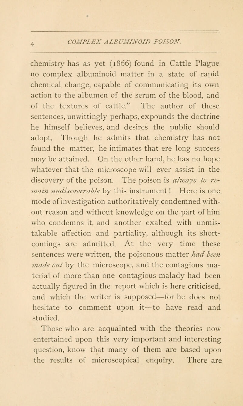 COMPLEX ALBUMINOID POISON. chemistry has as yet (1866) found in Cattle Plague no complex albuminoid matter in a state of rapid chemical change, capable of communicating its own action to the albumen of the serum of the blood, and of the textures of cattle. The author of these sentences, unwittingly perhaps, expounds the doctrine he himself believes, and desires the public should adopt. Though he admits that chemistry has not found the matter, he intimates that ere long success may be attained. On the other hand, he has no hope whatever that the microscope will ever assist in the discovery of the poison. The poison is ahvays to re- inaiii 7indiscoverable by this instrument! Here is one. mode of investigation authoritatively condemned with- out reason and without knowledge on the part of him who condemns it, and another exalted with unmis- takable affection and partiality, although its short- comings are admitted. At the very time these sentences were written, the poisonous matter Jiad been made out by the microscope, and the contagious ma- terial of more than one contagious malady had been actually figured in the report which is here criticised, and which the writer is supposed—for he does not hesitate to comment upon it—to have read and studied. Those who are acquainted with the theories now entertained upon this very important and interesting question, know that many of them are based upon the results of microscopical enquiry. There are