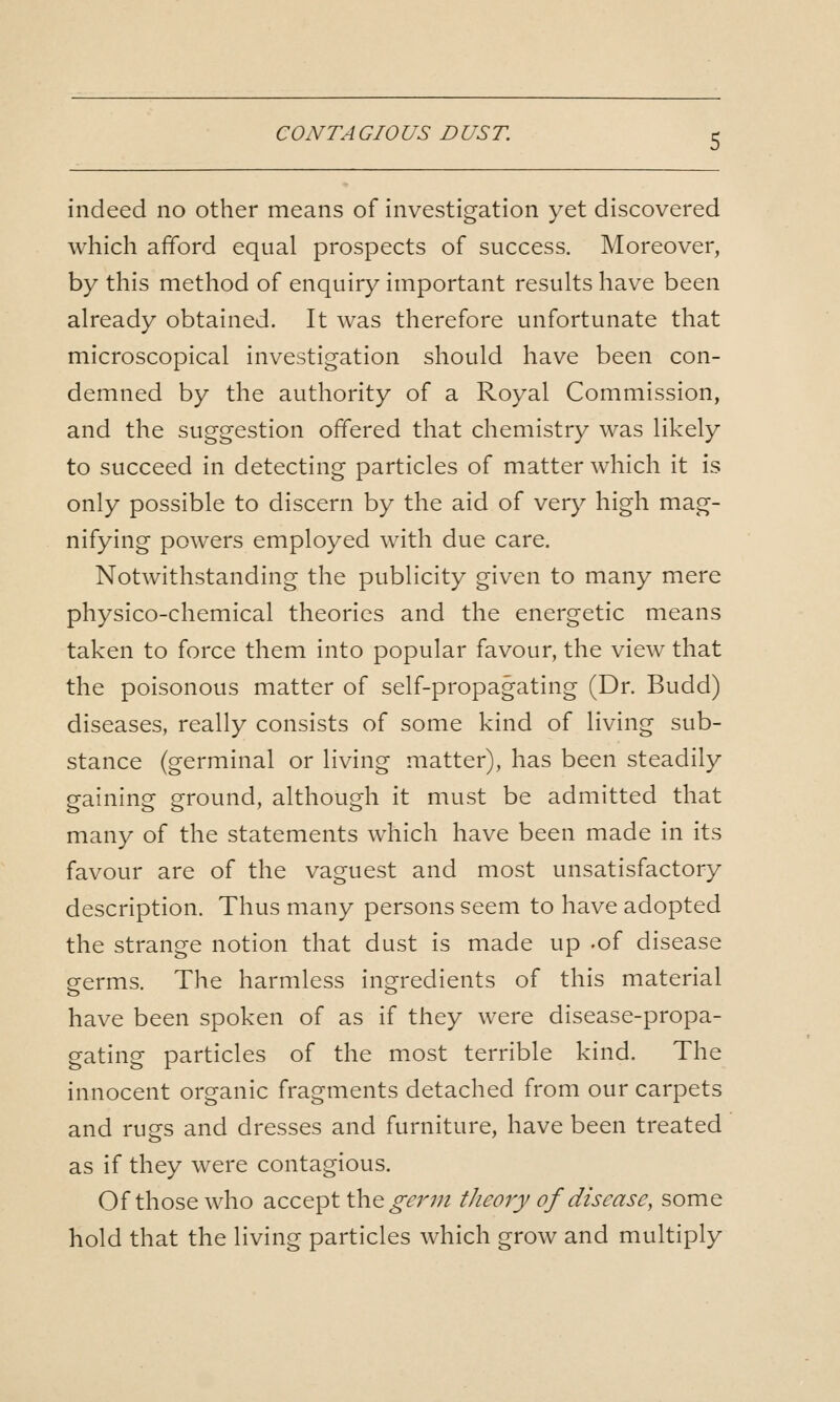 CO NT A GIO US D US T. indeed no other means of investigation yet discovered which afford equal prospects of success. Moreover, by this method of enquiry important results have been already obtained. It was therefore unfortunate that microscopical investigation should have been con- demned by the authority of a Royal Commission, and the suggestion offered that chemistry was likely to succeed in detecting particles of matter which it is only possible to discern by the aid of very high mag- nifying powers employed with due care. Notwithstanding the publicity given to many mere physico-chemical theories and the energetic means taken to force them into popular favour, the view that the poisonous matter of self-propagating (Dr. Budd) diseases, really consists of some kind of living sub- stance (germinal or living matter), has been steadily gaining ground, although it must be admitted that many of the statements which have been made in its favour are of the vaguest and most unsatisfactory description. Thus many persons seem to have adopted the strange notion that dust is made up -of disease germs. The harmless ingredients of this material have been spoken of as if they were disease-propa- gating particles of the most terrible kind. The innocent organic fragments detached from our carpets and rugs and dresses and furniture, have been treated as if they were contagious. Of those who accept the^^r;;^ theory of disease, some hold that the living particles which grow and multiply