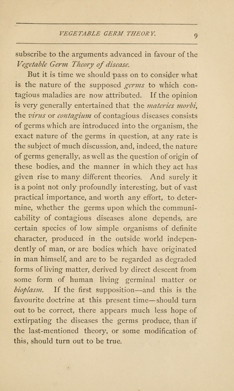 VEGETABLE GERM THEORY, subscribe to the arguments advanced in favour of the Vegetable Germ TJieory of disease. But it is time we should pass on to consider what is the nature of the supposed germs to which con- tagious maladies are now attributed. If the opinion is very generally entertained that the materies morbi, the virus or coiitagium of contagious diseases consists of germs which are introduced into the organism, the exact nature of the germs in question, at any rate is the subject of much discussion, and, indeed, the nature of germs generally, as well as the question of origin of these bodies, and the manner in which they act has given rise to many different theories. And surely it is a point not only profoundly interesting, but of vast practical importance, and worth any effort, to deter- mine, whether the germs upon which the communi- cability of contagious diseases alone depends, are certain species of low simple organisms of definite character, produced in the outside world indepen- dently of man, or are bodies which have originated in man himself, and are to be regarded as degraded forms of living matter, derived by direct descent from some form of human living germinal matter or bioplasm. If the first supposition—and this is the favourite doctrine at this present time—should turn out to be correct, there appears much less hope of extirpating the diseases the germs produce, than if the last-mentioned theory, or some modification of this, should turn out to be true.