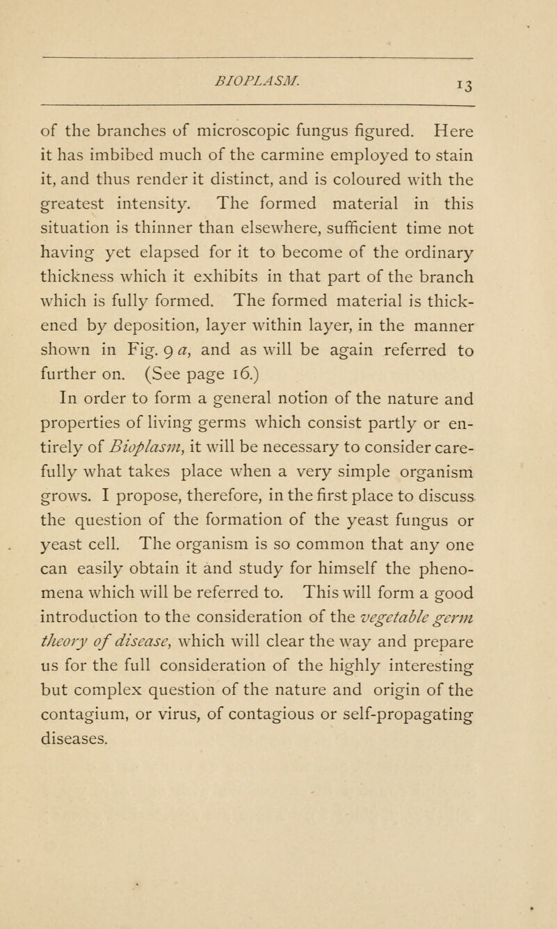 of the branches of microscopic fungus figured. Here it has imbibed much of the carmine employed to stain it, and thus render it distinct, and is coloured with the greatest intensity. The formed material in this situation is thinner than elsewhere, sufficient time not having yet elapsed for it to become of the ordinary thickness which it exhibits in that part of the branch which is fully formed. The formed material is thick- ened by deposition, layer within layer, in the manner shown in Fig. 9 a, and as will be again referred to further on. (See page 16.) In order to form a general notion of the nature and properties of living germs which consist partly or en- tirely of Bioplasm, it will be necessary to consider care- fully what takes place when a very simple organismx grows. I propose, therefore, in the first place to discuss the question of the formation of the yeast fungus or yeast cell. The organism is so common that any one can easily obtain it and study for himself the pheno- mena which will be referred to. This will form a good introduction to the consideration of the vegetable gcnn theory of disease, which will clear the way and prepare us for the full consideration of the highly interesting but complex question of the nature and origin of the contagium, or virus, of contagious or self-propagating diseases.