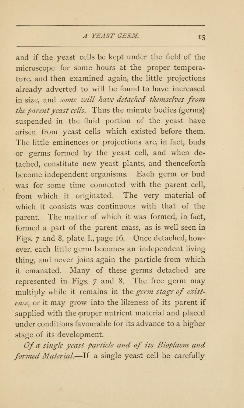 and if the yeast cells be kept under the field of the microscope for some hours at the proper tempera- ture, and then examined again, the little projections already adverted to will be found to have increased in size, and some will have detached themselves from the parent yeast cells. Thus the minute bodies (germs) suspended in the fluid portion of the yeast have arisen from yeast cells which existed before them. The little eminences or projections are, in fact, buds or germs formed by the yeast cell, and when de- tached, constitute new yeast plants, and thenceforth become independent organisms. Each germ or bud was for some time connected with the parent cell, from v/hich it originated. The very material of which it consists was continuous with that of the parent. The matter of which it was formed, in fact, formed a part of the parent mass, as is well seen in Figs. 7 and 8, plate I., page 16. Once detached, how- ever, each little germ becomes an independent living thing, and never joins again the particle from which it emanated. Many of these germs detached are represented in Figs. 7 and 8. The free germ may multiply while it remains in the germ stage of exist- ence, or it may grow into the likeness of its parent if supplied with the .proper nutrient material and placed under conditions favourable for its advance to a higher stage of its development. Of a single yeast pa7'ticle and of its Bioplasm and formed Material.—If a single yeast cell be carefully