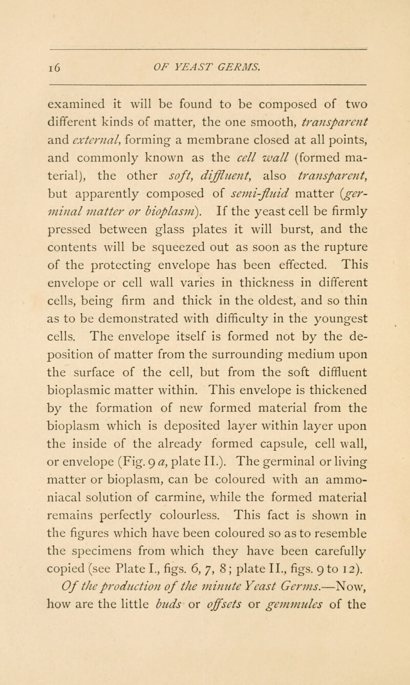 examined it will be found to be composed of two different kinds of matter, the one smooth, transparent and external, forming a membrane closed at all points, and commonly known as the cell wall (formed ma- terial), the other soft, diffluent, also transparent, but apparently composed of semi-fluid matter {ger- minal matter or bioplasm). If the yeast cell be firmly pressed between glass plates it will burst, and the contents will be squeezed out as soon as the rupture of the protecting envelope has been effected. This envelope or cell wall varies in thickness in different cells, being firm and thick in the oldest, and so thin as to be demonstrated with difficulty in the youngest cells. The envelope itself is formed not by the de- position of matter from the surrounding medium upon the surface of the cell, but from the soft diffluent bioplasmic matter within. This envelope is thickened by the formation of new formed material from the bioplasm which is deposited layer within layer upon the inside of the already formed capsule, cell wall, or envelope (Fig. 9 a, plate II.). The germinal or living matter or bioplasm, can be coloured with an ammo- niacal solution of carmine, while the formed material remains perfectly colourless. This fact is shown in the figures which have been coloured so as to resemble the specimens from which they have been carefully copied (see Plate I., figs. 6,J,%; plate II., figs. 9 to 12). Of tJie production of the minute Yeast Germs.—Now, how are the little buds or offsets or gemmules of the
