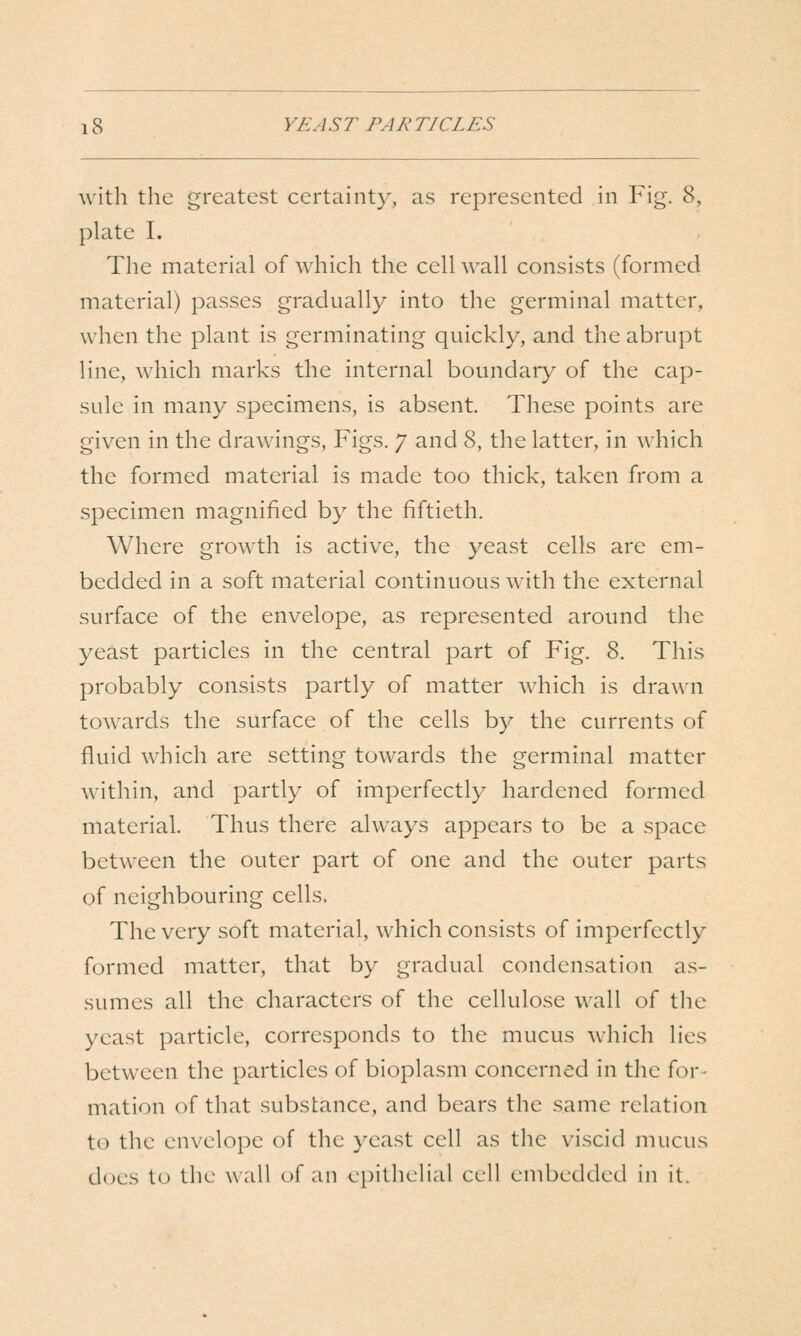 with the greatest certainty, as represented in Fig. 8, plate I. The material of which the cell wall consists (formed material) passes gradually into the germinal matter, when the plant is germinating quickly, and the abrupt line, which marks the internal boundary of the cap- sule in many specimens, is absent. These points are given in the drawings, Figs. 7 and 8, the latter, in which the formed material is made too thick, taken from a specimen magnified by the fiftieth. Where growth is active, the yeast cells are em- bedded in a soft material continuous with the external surface of the envelope, as represented around the yeast particles in the central part of Fig. 8. This probably consists partly of matter which is drawn towards the surface of the cells by the currents of fluid which are setting towards the germinal matter within, and partly of imperfectly hardened formed material. Thus there always appears to be a space between the outer part of one and the outer parts of neighbouring cells. The very soft material, which consists of imperfectly formed matter, that by gradual condensation as- sumes all the characters of the cellulose wall of the yeast particle, corresponds to the mucus which lies between the particles of bioplasm concerned in the for- mation of that substance, and bears the same relation to the envelope of the yeast cell as the viscid mucus does to the wall of an epithelial cell embedded in it.