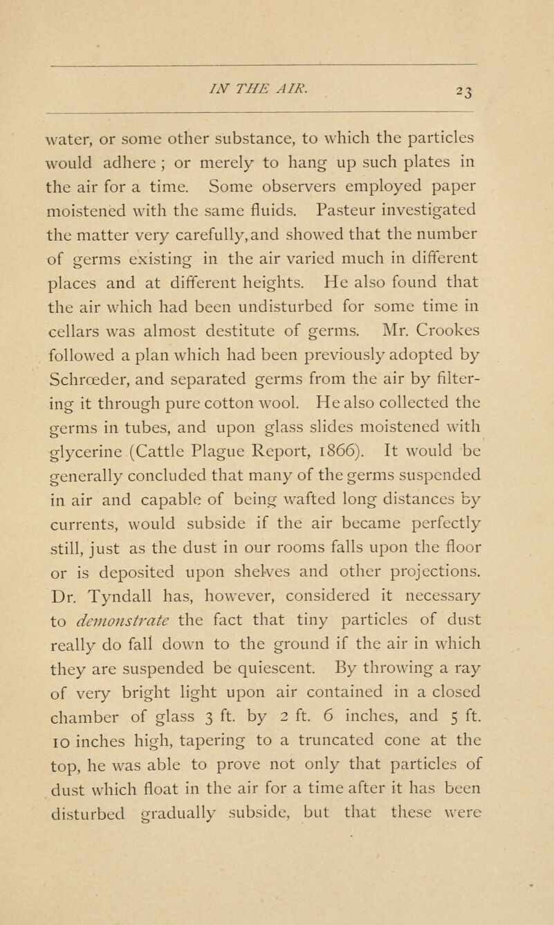 m THE AIR. water, or some other substance, to which the particles would adhere ; or merely to hang up such plates in the air for a time. Some observers employed paper moistened with the same fluids. Pasteur investigated the matter very carefully, and showed that the number of germs existing in the air varied much in different places and at different heights. He also found that the air which had been undisturbed for some time in cellars was almost destitute of germs. Mr. Crookes followed a plan which had been previously adopted by Schroeder, and separated germs from the air by filter- ing it through pure cotton wool. He also collected the germs in tubes, and upon glass slides moistened with glycerine (Cattle Plague Report, 1866). It would be generally concluded that many of the germs suspended in air and capable of being wafted long distances by currents, would subside if the air became perfectly still, just as the dust in our rooms falls upon the floor or is deposited upon shelves and other projections. Dr. Tyndall has, however, considered it necessary to demonstrate the fact that tiny particles of dust really do fall down to the ground if the air in which they are suspended be quiescent. By throwing a ray of very bright light upon air contained in a closed chamber of glass 3 ft. by 2 ft. 6 inches, and 5 ft. 10 inches high, tapering to a truncated cone at the top, he was able to prove not only that particles of dust which float in the air for a time after it has been disturbed gradually subside, but that these were