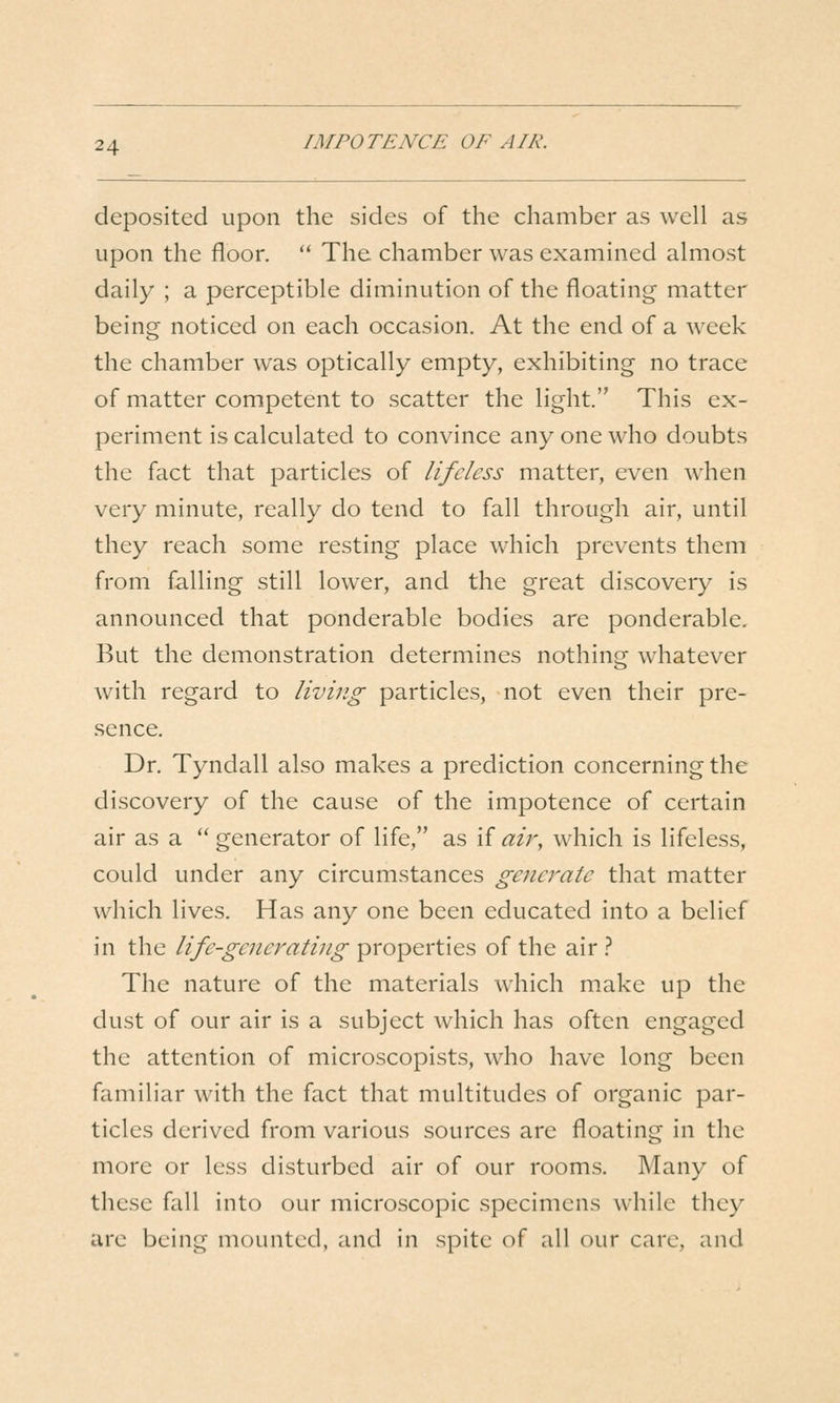 deposited upon the sides of the chamber as well as upon the floor. '* The chamber was examined almost daily ; a perceptible diminution of the floating matter being noticed on each occasion. At the end of a week the chamber was optically empty, exhibiting no trace of matter competent to scatter the light This ex- periment is calculated to convince any one who doubts the fact that particles of lifeless matter, even when very minute, really do tend to fall through air, until they reach some resting place which prevents them from falling still lower, and the great discovery is announced that ponderable bodies are ponderable. But the demonstration determines nothing whatever with regard to living particles, not even their pre- sence. Dr. Tyndall also makes a prediction concerning the discovery of the cause of the impotence of certain air as a  generator of life, as if aii^, which is lifeless, could under any circumstances generate that matter which lives. Has any one been educated into a belief in the life-generating properties of the air .'' The nature of the materials which make up the dust of our air is a subject which has often engaged the attention of microscopists, who have long been familiar with the fact that multitudes of organic par- ticles derived from various sources are floating in the more or less disturbed air of our rooms. Many of these fall into our microscopic specimens w^hile they are being mounted, and in spite of all our care, and