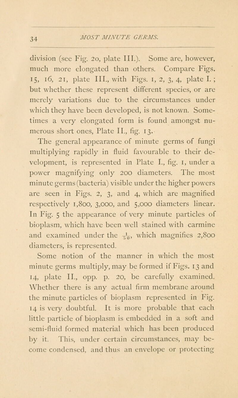 MOST MINUTE GERMS. division (see Fig. 20, plate III.). Some are, however, much more elongated than others. Compare Figs. 15, 16, 21, plate III., with Figs, i, 2, 3, 4, plate I. ; but whether these represent different species, or are merely variations due to the circumstances under which they have been developed, is not known. Some- times a very elongated form is found amongst nu- merous short ones, Plate II., fig. 13. The general appearance of minute germs of fungi multiplying rapidly in fluid favourable to their de- velopment, is represented in Plate I., fig. i, under a power magnifying only 200 diameters. The most minute germs (bacteria) visible under the higher powers are seen in Figs. 2, 3, and 4, which are magnified respectively 1,800, 3,000, and 5,000 diameters linear. In Fig. 5 the appearance of very minute particles of bioplasm, which have been well stained with carmine and examined under the -Jp, which magnifies 2,800 diameters, is represented. Some notion of the manner in which the most minute germs multiply, may be formed if Figs. 13 and 14, plate II., opp. p. 20, be carefully examined. Whether there is any actual firm membrane around the minute particles of bioplasm represented in Pig. 14 is very doubtful. It is more probable that each little particle of bioplasm is embedded in a soft and semi-fluid formed material which has been produced by it. This, under certain circumstances, may be- come condensed, and thus an envelope or protecting