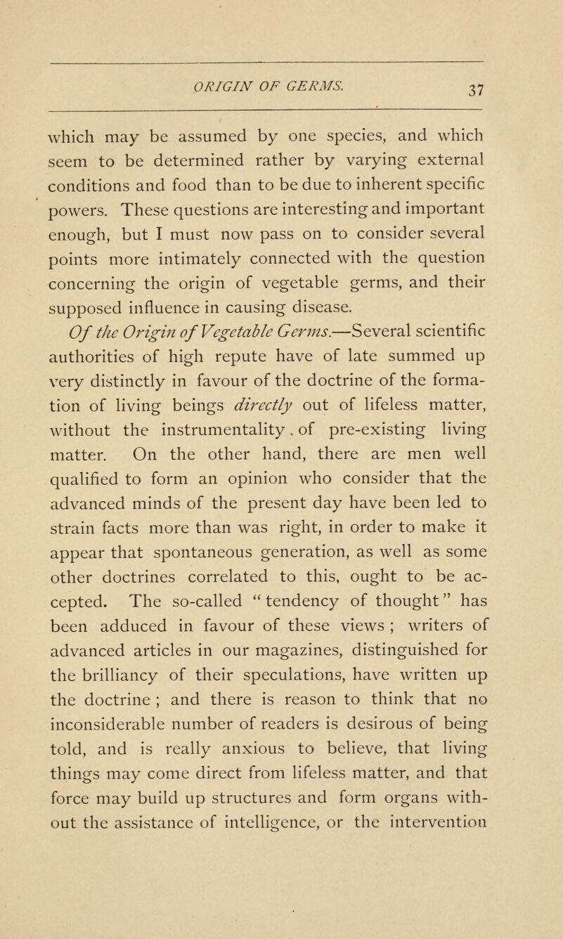 which may be assumed by one species, and which seem to be determined rather by varying external conditions and food than to be due to inherent specific powers. These questions are interesting and important enough, but I must now pass on to consider several points more intimately connected with the question concerning the origin of vegetable germs, and their supposed influence in causing disease. Of the Origin of Vegetable Germs.—Several scientific authorities of high repute have of late summed up very distinctly in favour of the doctrine of the forma- tion of living beings directly out of lifeless matter, without the instrumentality. of pre-existing living matter. On the other hand, there are men well qualified to form an opinion who consider that the advanced minds of the present day have been led to strain facts more than was right, in order to make it appear that spontaneous generation, as well as some other doctrines correlated to this, ought to be ac- cepted. The so-called  tendency of thought has been adduced in favour of these views ; writers of advanced articles in our magazines, distinguished for the brilliancy of their speculations, have written up the doctrine ; and there is reason to think that no inconsiderable number of readers is desirous of being told, and is really anxious to believe, that living things may come direct from lifeless matter, and that force may build up structures and form organs with- out the assistance of intelligence, or the intervention